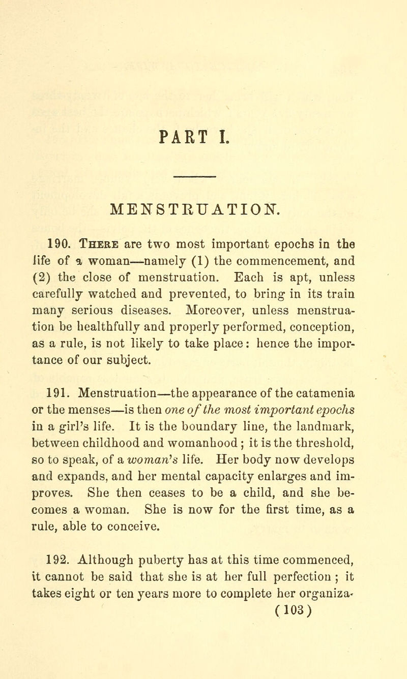 PART I. MENSTRUATION. 190. There are two most important epochs in the life of a woman—namely (1) the commencement, and (2) the close of menstruation. Each is apt, unless carefully watched and prevented, to bring in its train many serious diseases. Moreover, unless menstrua- tion be healthfully and properly performed, conception, as a rule, is not likely to take place: hence the impor- tance of our subject. 191. Menstruation—the appearance of the catamenia or the menses—is then one of the most important epochs in a girl's life. It is the boundary line, the landmark, between childhood and womanhood; it is the threshold, so to speak, of a woman's life. Her body now develops and expands, and her mental capacity enlarges and im- proves. She then ceases to be a child, and she be- comes a woman. She is now for the first time, as a rule, able to conceive. 192. Although puberty has at this time commenced, it cannot be said that she is at her full perfection ; it takes eight or ten years more to complete her organiza-