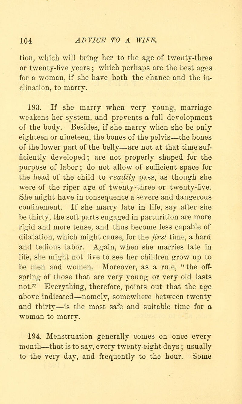 tion, which will bring her to the age of twenty-three or twenty-five years ; which perhaps are the best ages for a woman, if she have both the chance and the in- clination, to marry. 193. If she marry when very young, marriage weakens her system, and prevents a full devolopment of the body. Besides, if she marry when she be only eighteen or nineteen, the bones of the pelvis—the bones of the lower part of the belly—are not at that time suf- ficiently developed; are not properly shaped for the purpose of labor; do not allow of sufficient space for the head of the child to readily pass, as though she were of the riper age of twenty-three or twenty-five. She might have in consequence a severe and dangerous confinement. If she marry late in life, say after she be thirty, the soft parts engaged in parturition are more rigid and more tense, and thus become less capable of dilatation, which might cause, for the first time, a hard and tedious labor. Again, when she marries late in life, she might not live to see her children grow up to be men and women. Moreover, as a rule, the off- spring of those that are very young or very old lasts not. Everything, therefore, points out that the age above indicated—namely, somewhere between twenty and thirty—is the most safe and suitable time for a woman to marry. 194. Menstruation generally comes on once every month—that is to say, every twenty-eight days; usually to the very day, and frequently to the hour. Some