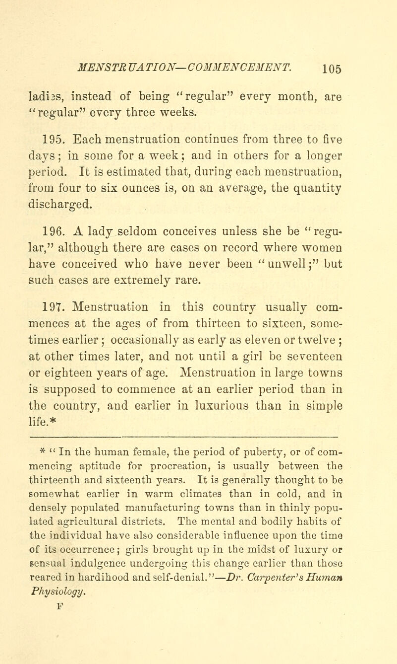 ladi3S, instead of being regular every month, are regular every three weeks. 195. Each menstruation continues from three to five days; in some for a week; and in others for a longer period. It is estimated that, during each menstruation, from four to six ounces is, on an average, the quantity discharged. 196. A lady seldom conceives unless she be regu- lar, although there are cases on record where women have conceived who have never been  unwell; but such cases are extremely rare. 197. Menstruation in this country usually com- mences at the ages of from thirteen to sixteen, some- times earlier; occasionally as early as eleven or twelve ; at other times later, and not until a girl be seventeen or eighteen years of age. Menstruation in large towns is supposed to commence at an earlier period than in the country, and earlier in luxurious than in simple life.* *  In the human female, the period of puberty, or of com- mencing aptitude for procreation, is usually between the thirteenth and sixteenth years. It is generally thought to be somewhat earlier in warm climates than in cold, and in densely populated manufacturing towns than in thinly popu- lated agricultural districts. The mental and bodily habits of the individual have also considerable influence upon the time of its occurrence; girls brought up in the midst of luxury or sensual indulgence undergoing this change earlier than those reared in hardihood and self-denial.—Dr. Carpenter1 s Human Physiology. F