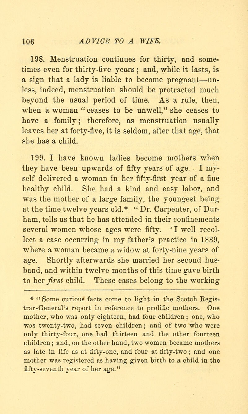 198. Menstruation continues for thirty, and some* times even for thirty-five years ; and, while it lasts, is a sign that a lady is liable to become pregnant—un- less, indeed, menstruation should be protracted much beyond the usual period of time. As a rule, then, when a woman  ceases to be unwell, she ceases to have a family; therefore, as menstruation usually leaves her at forty-five, it is seldom, after that age, that she has a child. 199. I have known ladies become mothers when they have been upwards of fifty years of age. I my- self delivered a woman in her fifty-first year of a fine healthy child. She had a kind and easy labor, and was the mother of a large family, the youngest being at the time twelve years old.*  Dr. Carpenter, of Dur- ham, tells us that he has attended in their confinements several women whose ages were fifty. ' I well recol- lect a case occurring in my father's practice in 1839, where a woman became a widow at forty-nine years of age. Shortly afterwards she married her second hus- band, and within twelve months of this time gave birth to her^rs^ child. These cases belong to the working *  Some curious facts come to light in the Scotch Begis- trar-General's report in reference to prolific mothers. One mother, who was only eighteen, had four children ; one, who was twenty-two, had seven children; and of two who were only thirty-four, one had thirteen and the other fourteen children; and, on the other hand, two women became mothers as late in life as at fifty-one, and four at fifty-two; and one mother was registered as having given birth to a child in the fifty-seventh year of her age.