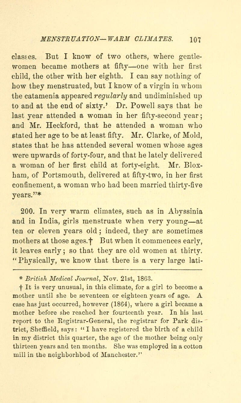 classes. But I know of two others, where gentle- women became mothers at fifty—one with her first child, the other with her eighth. I can say nothing of how they menstruated, but I know of a virgin in whom the catamenia appeared regularly and undiminished up to and at the end of sixty.' Dr. Powell says that he last year attended a woman in her fifty-second year; and Mr. Heckford, that he attended a woman who stated her age to be at least fifty. Mr. Clarke, of Mold, states that he has attended several women whose ages were upwards of forty-four, and that he lately delivered a woman of her first child at forty-eight. Mr. Blox- ham, of Portsmouth, delivered at fifty-two, in her first confinement, a woman who had been married thirty-five years.* 200. In very warm climates, such as in Abyssinia and in India, girls menstruate when very young—at ten or eleven years old; indeed, they are sometimes mothers at those ages.f But when it commences early, it leaves early; so that they are old women at thirty.  Physically, we know that there is a very large lati- * British Medical Journal, Nov. 21st, 1863. •f- It is very unusual, in this climate, for a girl to become a mother until she be seventeen or eighteen years of age. A case has just occurred, however (1864), where a girl became a mother before she reached her fourteenth year. In his last report to the Eegistrar-G-eneral, the registrar for Park dis- trict, Sheffield, says: I have registered the birth of a child in my district this quarter, the age of the mother being only thirteen years and ten months. She was employed in a cotton mill in the neighborhbod of Manchester.''