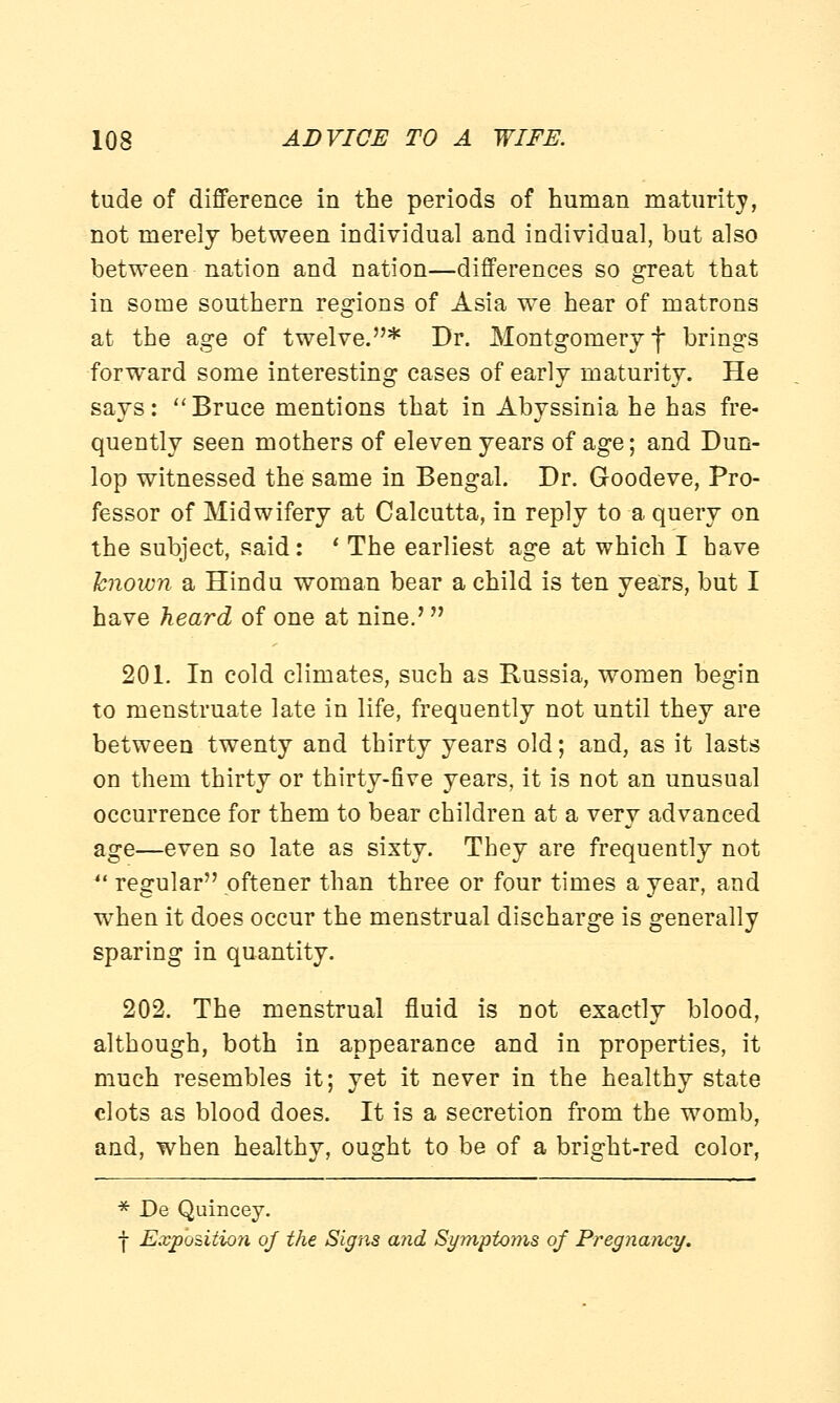 tude of difference in the periods of human maturity, not merely between individual and individual, but also between nation and nation—differences so great that in some southern regions of Asia we hear of matrons at the age of twelve.* Dr. Montgomery f brings forward some interesting cases of early maturity. He says: Bruce mentions that in Abyssinia he has fre- quently seen mothers of eleven years of age; and Dun- lop witnessed the same in Bengal. Dr. Goodeve, Pro- fessor of Midwifery at Calcutta, in reply to a query on the subject, said: ' The earliest age at which I have known a Hindu woman bear a child is ten years, but I have heard of one at nine.'  201. In cold climates, such as Russia, women begin to menstruate late in life, frequently not until they are between twenty and thirty years old; and, as it lasts on them thirty or thirty-five years, it is not an unusual occurrence for them to bear children at a very advanced age—even so late as sixty. They are frequently not  regular pftener than three or four times a year, and when it does occur the menstrual discharge is generally sparing in quantity. 202. The menstrual fluid is not exactly blood, although, both in appearance and in properties, it much resembles it; yet it never in the healthy state clots as blood does. It is a secretion from the womb, and, when healthy, ought to be of a bright-red color, * De Quincey. ■f Exposition of the Signs and Symptoms of Pregnancy.