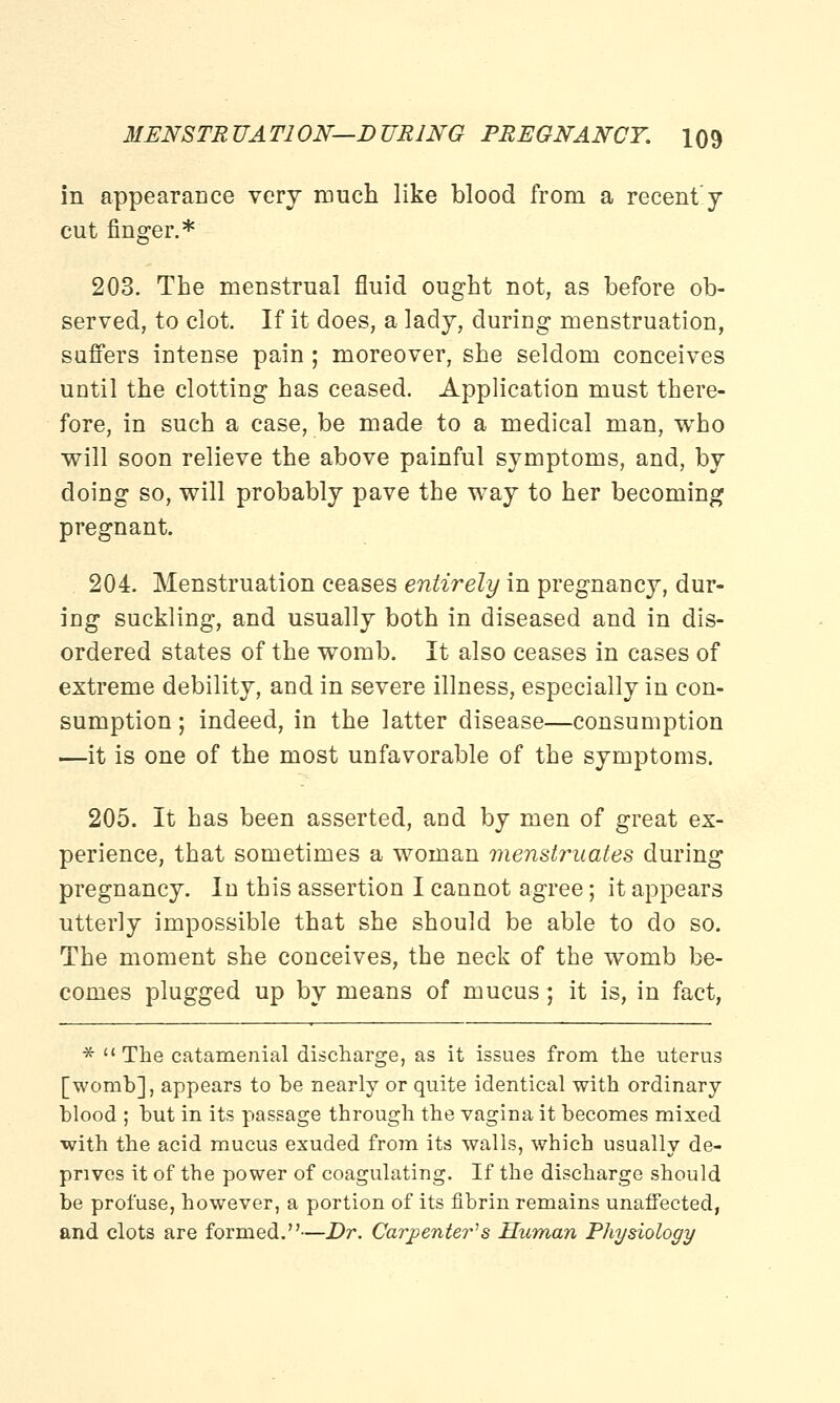 in appearance very much like blood from a recenty cut finger.* 203. The menstrual fluid ought not, as before ob- served, to clot. If it does, a lady, during menstruation, suffers intense pain; moreover, she seldom conceives until the clotting has ceased. Application must there- fore, in such a case, be made to a medical man, who will soon relieve the above painful symptoms, and, by doing so, will probably pave the way to her becoming pregnant. 204. Menstruation ceases entirely in pregnancy, dur- ing suckling, and usually both in diseased and in dis- ordered states of the womb. It also ceases in cases of extreme debility, and in severe illness, especially in con- sumption ; indeed, in the latter disease—consumption —it is one of the most unfavorable of the symptoms. 205. It has been asserted, and by men of great ex- perience, that sometimes a woman menstruates during pregnancy. In this assertion I cannot agree; it appears utterly impossible that she should be able to do so. The moment she conceives, the neck of the womb be- comes plugged up by means of mucus; it is, in fact, *  The catamenial discharge, as it issues from the uterus [womb], appears to be nearly or quite identical with ordinary blood ; but in its passage through the vagina it becomes mixed with the acid mucus exuded from its walls, which usually de- prives it of the power of coagulating. If the discharge should be profuse, however, a portion of its fibrin remains unaffected, and clots are formed.—Dr. Carpenter's Human Physiology