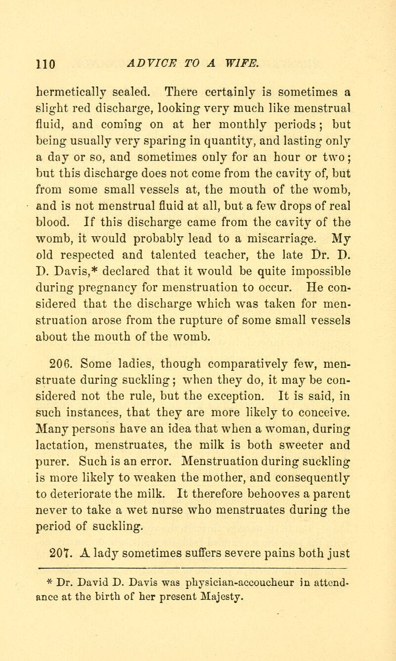 hermetically sealed. There certainly is sometimes a slight red discharge, looking very much like menstrual fluid, and coming on at her monthly periods; but being usually very sparing in quantity, and lasting only a day or so, and sometimes only for an hour or two; but this discharge does not come from the cavity of, but from some small vessels at, the mouth of the womb, and is not menstrual fluid at all, but a few drops of real blood. If this discharge came from the cavity of the womb, it would probably lead to a miscarriage. My old respected and talented teacher, the late Dr. D. D. Davis,* declared that it would be quite impossible during pregnancy for menstruation to occur. He con- sidered that the discharge which was taken for men- struation arose from the rupture of some small vessels about the mouth of the womb. 206. Some ladies, though comparatively few, men- struate during suckling; when they do, it may be con- sidered not the rule, but the exception. It is said, in such instances, that they are more likely to conceive. Many persons have an idea that when a woman, during lactation, menstruates, the milk is both sweeter and purer. Such is an error. Menstruation during suckling is more likely to weaken the mother, and consequently to deteriorate the milk. It therefore behooves a parent never to take a wet nurse who menstruates during the period of suckling. 207. A lady sometimes suffers severe pains both just * Dr. David D. Davis was physician-accoucheur in attend- ance at the birth of her present Majesty.