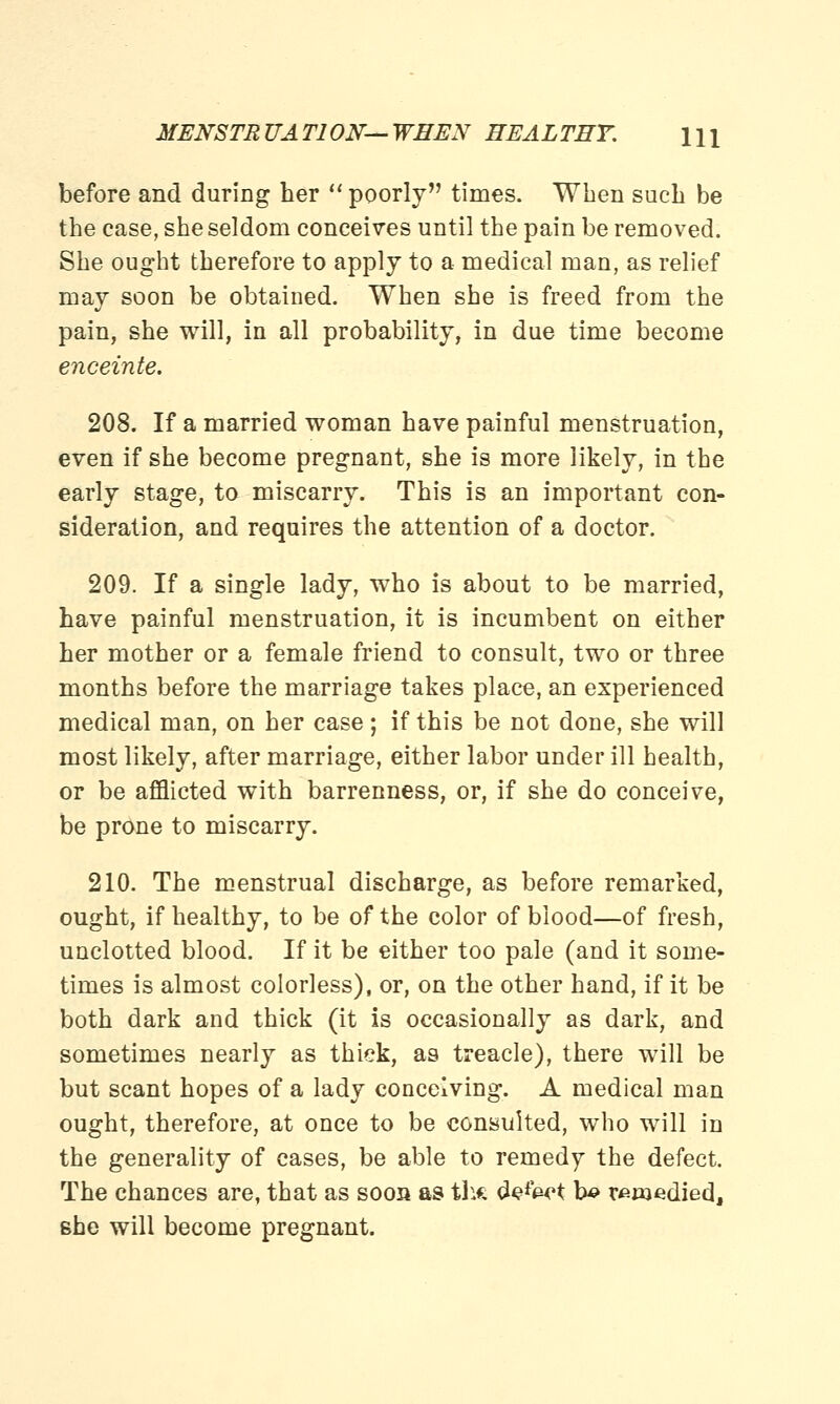 MENSTRUATION—WHEN HEALTHY. \\\ before and during her  poorly times. When such be the case, she seldom conceives until the pain be removed. She ought therefore to apply to a medical man, as relief may soon be obtained. When she is freed from the pain, she will, in all probability, in due time become enceinte. 208. If a married woman have painful menstruation, even if she become pregnant, she is more likely, in the early stage, to miscarry. This is an important con- sideration, and requires the attention of a doctor. 209. If a single lady, who is about to be married, have painful menstruation, it is incumbent on either her mother or a female friend to consult, two or three months before the marriage takes place, an experienced medical man, on her case; if this be not done, she will most likely, after marriage, either labor under ill health, or be afflicted with barrenness, or, if she do conceive, be prone to miscarry. 210. The menstrual discharge, as before remarked, ought, if healthy, to be of the color of blood—of fresh, unclotted blood. If it be either too pale (and it some- times is almost colorless), or, on the other hand, if it be both dark and thick (it is occasionally as dark, and sometimes nearly as thick, as treacle), there will be but scant hopes of a lady conceiving. A medical man ought, therefore, at once to be consulted, who will in the generality of cases, be able to remedy the defect. The chances are, that as soon as th« &?*Wt b# remedied, she will become pregnant.