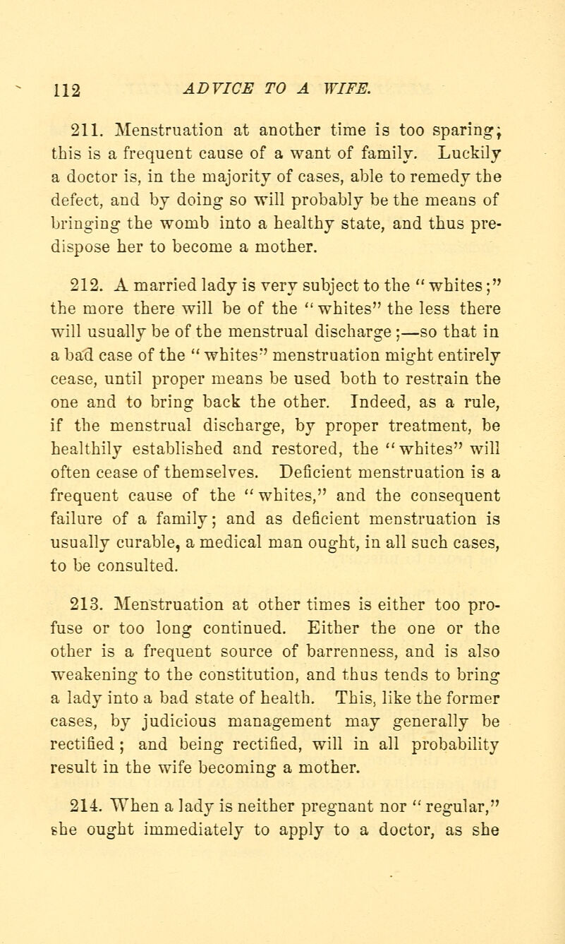 211. Menstruation at another time is too sparing; this is a frequent cause of a want of family. Luckily a doctor is, in the majority of cases, able to remedy the defect, and by doing so will probably be the means of bringing the womb into a healthy state, and thus pre- dispose her to become a mother. 212. A married lady is very subject to the  whites; the more there will be of the  whites the less there will usually be of the menstrual discharge ;—so that in a bad case of the  whites menstruation might entirely cease, until proper means be used both to restrain the one and to bring back the other. Indeed, as a rule, if the menstrual discharge, by proper treatment, be healthily established and restored, the whites will often cease of themselves. Deficient menstruation is a frequent cause of the  whites, and the consequent failure of a family; and as deficient menstruation is usually curable, a medical man ought, in all such cases, to be consulted. 213. Menstruation at other times is either too pro- fuse or too long continued. Either the one or the other is a frequent source of barrenness, and is also weakening to the constitution, and thus tends to bring a lady into a bad state of health. This, like the former cases, by judicious management may generally be rectified ; and being rectified, will in all probability result in the wife becoming a mother. 214. When a lady is neither pregnant nor  regular, she ought immediately to apply to a doctor, as she