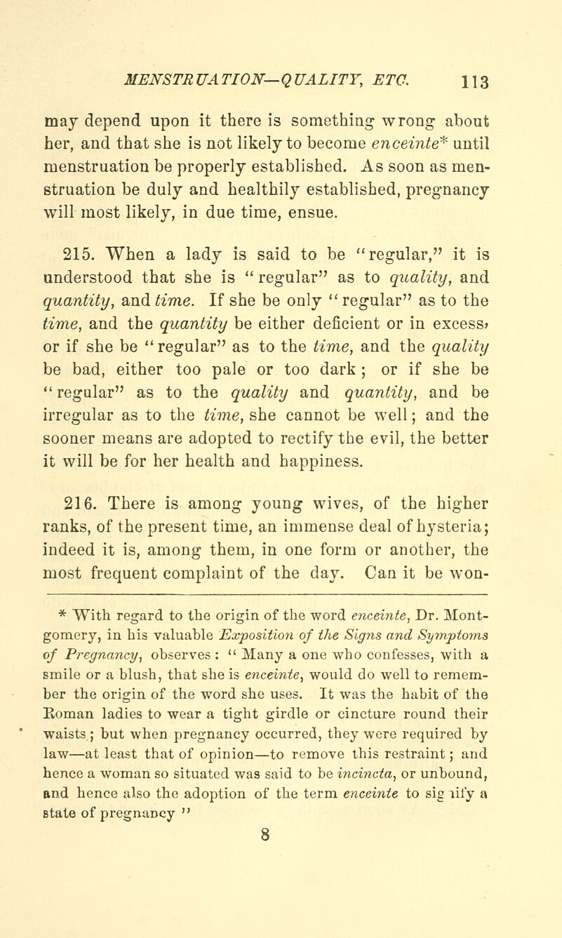 may depend upon it there is something wrong about her, and that she is not likely to become enceinte* until menstruation be properly established. As soon as men- struation be duly and healthily established, pregnancy will most likely, in due time, ensue. 215. When a lady is said to be regular, it is understood that she is  regular as to quality, and quantity, and time. If she be only  regular as to the time, and the quantity be either deficient or in excess* or if she be regular as to the time, and the quality be bad, either too pale or too dark ; or if she be  regular as to the quality and quantity, and be irregular as to the time, she cannot be well; and the sooner means are adopted to rectify the evil, the better it will be for her health and happiness. 216. There is among young wives, of the higher ranks, of the present time, an immense deal of hysteria; indeed it is, among them, in one form or another, the most frequent complaint of the day. Can it be won- * With regard to the origin of the word enceinte, Dr. Mont- gomery, in his valuable Exposition of the Signs and Symptoms of Pregnancy, observes :  Many a one who confesses, with a smile or a blush, that she is enceinte, would do well to remem- ber the origin of the word she uses. It was the habit of the Koman ladies to wear a tight girdle or cincture round their waists; but when pregnancy occurred, they were required by law—at least that of opinion—to remove this restraint; and hence a woman so situated was said to be incincta, or unbound, and hence also the adoption of the term enceinte to sig lify a state of pregnancy  8