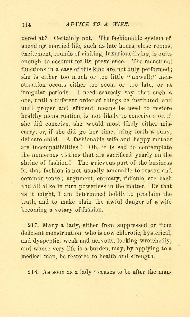 dered at? Certainly not. The fashionable system of spending married life, such as late hours, close rooms, excitement, rounds of visiting, luxurious living, is quite enough to account for its prevalence. The menstrual functions in a case of this kind are not duly performed; she is either too much or too little unwell; men- struation occurs either too soon, or too late, or at irregular periods. I need scarcely say that such a one, until a different order of things be instituted, and until proper and efficient means be used to restore healthy menstruation, is not likely to conceive; or, if she did conceive, she would most likely either mis- carry, or, if she did go her time, bring forth a puny, delicate child. A fashionable wife and happy mother are incompatibilities 1 Oh, it is sad to contemplate the numerous victims that are sacrificed yearly on the shrine of fashion 1 The grievous part of the business is, that fashion is not usually amenable to reason and common-sense; argument, entreaty, ridicule, are each and all alike in turn powerless in the matter. Be that as it might, I am determined boldly to proclaim the truth, and to make plain the awful danger of a wife becoming a votary of fashion. 217. Many a lady, either from suppressed or from deficient menstruation, who is now chlorotic, hysterical, and dyspeptic, weak and nervous, looking wretchedly, and whose very life is a burden, may, by applying to a medical man, be restored to health and strength. 218. As soon as a lady  ceases to be after the man-