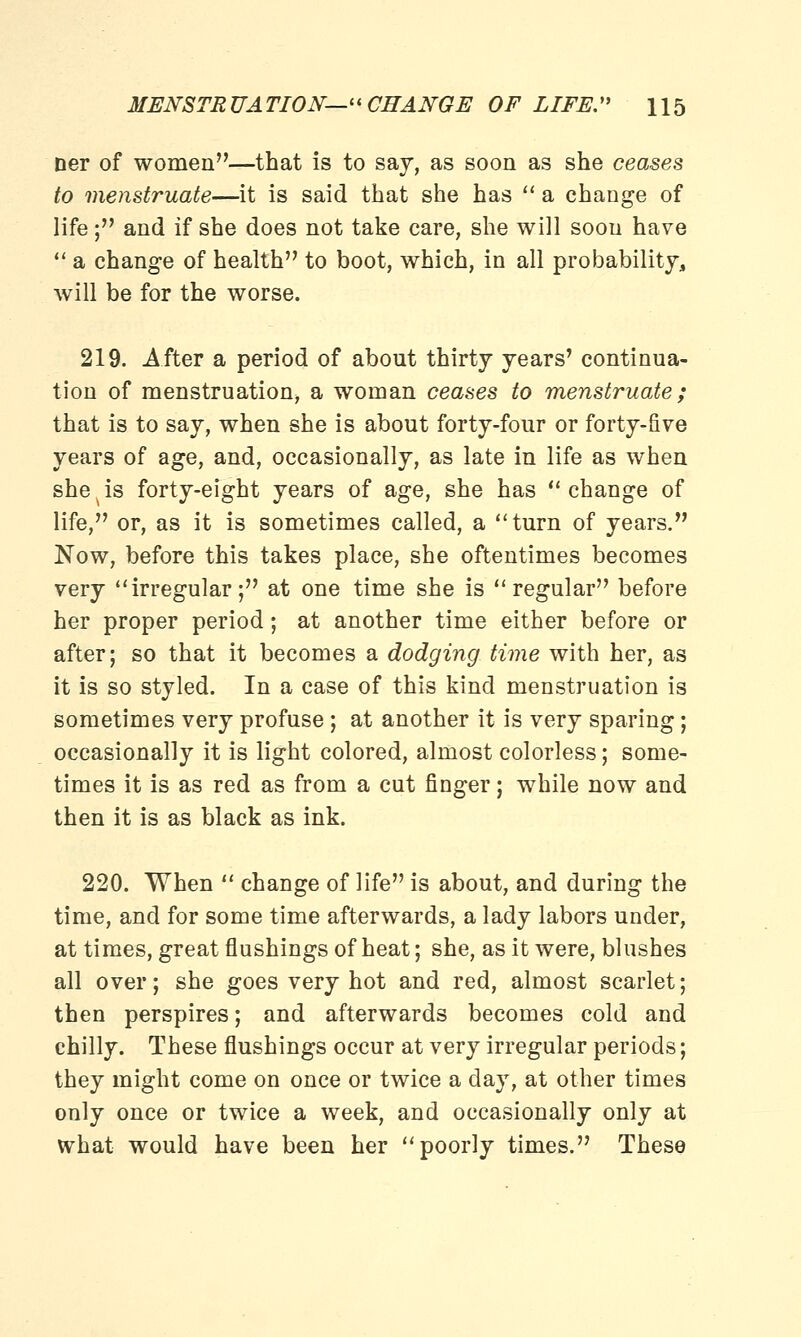 ner of women—that is to say, as soon as she ceases to menstruate—it is said that she has  a change of life; and if she does not take care, she will soon have  a change of health to boot, which, in all probability, will be for the worse. 219. After a period of about thirty years' continua- tion of menstruation a woman ceases to menstruate; that is to say, when she is about forty-four or forty-five years of age, and, occasionally, as late in life as when she, is forty-eight years of age, she has change of life, or, as it is sometimes called, a turn of years. Now, before this takes place, she oftentimes becomes very irregular; at one time she is regular before her proper period; at another time either before or after; so that it becomes a dodging time with her, as it is so styled. In a case of this kind menstruation is sometimes very profuse ; at another it is very sparing; occasionally it is light colored, almost colorless; some- times it is as red as from a cut finger; while now and then it is as black as ink. 220. When  change of life is about, and during the time, and for some time afterwards, a lady labors under, at times, great flushings of heat; she, as it were, blushes all over; she goes very hot and red, almost scarlet; then perspires; and afterwards becomes cold and chilly. These flushings occur at very irregular periods; they might come on once or twice a day, at other times only once or twice a week, and occasionally only at what would have been her poorly times. These