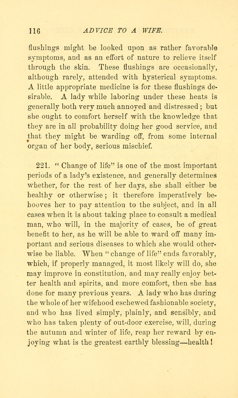 flushings might be looked upon as rather favorable symptoms, and as an effort of nature to relieve itself through the skin. These flushings are occasionally, although rarely, attended with hysterical symptoms. A little appropriate medicine is for these flushings de- sirable. A lady while laboring under these heats is generally both very much annoyed and distressed ; but she ought to comfort herself with the knowledge that they are in all probability doing her good service, and that they might be warding off, from some internal organ of her body, serious mischief. 221.  Change of life is one of the most important periods of a lady's existence, and generally determines whether, for the rest of her days, she shall either be healthy or otherwise; it therefore imperatively be- hooves her to pay attention to the subject, and in all cases when it is about taking place to consult a medical man, who will, in the majority of cases, be of great benefit to her, as he will be able to ward off many im- portant and serious diseases to which she would other- wise be liable. When change of life ends favorably, which, if properly managed, it most likely will do, she may improve in constitution, and may really enjoy bet- ter health and spirits, and more comfort, then she has done for many previous years. A lady who has during the whole of her wifehood eschewed fashionable society, and who has lived simply, plainly, and sensibly, and who has taken plenty of out-door exercise, will, during the autumn and winter of life, reap her reward by en- joying what is the greatest earthly blessing—health!