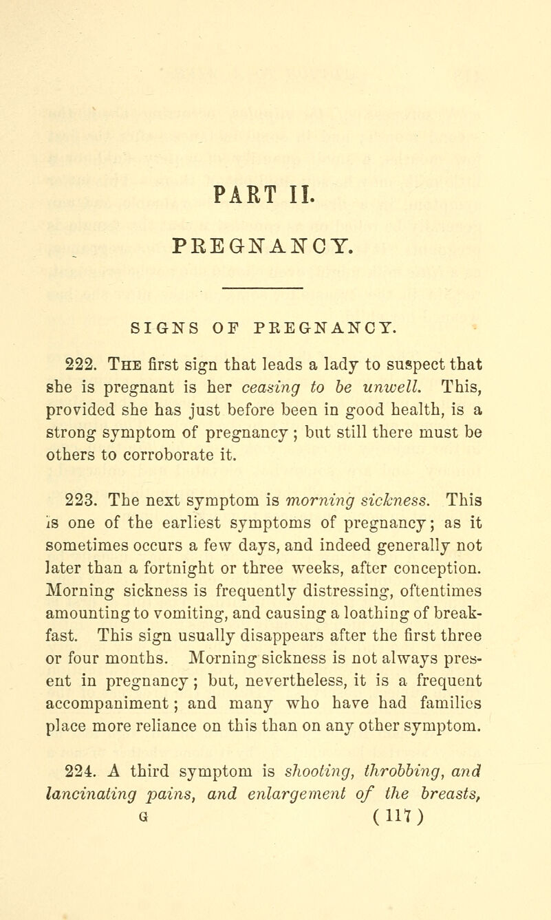 PART II. PREGNANCY. SIGNS OF PEEGNANCT. 222. The first sign that leads a lady to suspect that she is pregnant is her ceasing to be unwell. This, provided she has just before been in good health, is a strong symptom of pregnancy; but still there must be others to corroborate it. 223. The next symptom is morning sickness. This Is one of the earliest symptoms of pregnancy; as it sometimes occurs a few days, and indeed generally not later than a fortnight or three weeks, after conception. Morning sickness is frequently distressing, oftentimes amounting to vomiting, and causing a loathing of break- fast. This sign usually disappears after the first three or four months. Morning sickness is not always pres- ent in pregnancy; but, nevertheless, it is a frequent accompaniment; and many who have had families place more reliance on this than on any other symptom. 224. A third symptom is shooting, throbbing, and lancinating pains, and enlargement of the breasts,