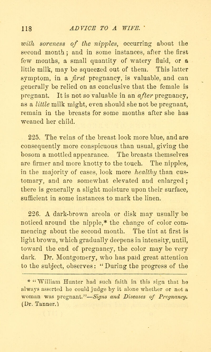 with soreness of the nipples, occurring about the second month ; and in some instances, after the first few months, a small quantity of watery fluid, or a little milk, may be squeezed out of them. This latter symptom, in a first pregnancy, is valuable, and can generally be relied on as conclusive that the female is pregnant. It is not so valuable in an after pregnancy, as a little milk might, even should she not be pregnant, remain in the breasts for some months after she has weaned her child. 225. The veins of the breast look more blue, and are coDsequently more conspicuous than usual, giving the bosom a mottled appearance. The breasts themselves are firmer and more knotty to the touch. The nipples, in the majority of cases, look more healthy than cus- tomary, and are somewhat elevated and enlarged ; there is generally a slight moisture upon their surface, sufficient in some instances to mark the linen. 226. A dark-brown areola or disk may usually be noticed around the nipple,* the change of color com- mencing about the second month. The tint at first is light brown, which gradually deepens in intensity, until, toward the end of pregnancy, the color may be very dark. Dr. Montgomery, who has paid great attention to the subject, observes: During the progress of the * William Hunter had such faith in this sign that he always asserted he could judge by it alone whether or not a woman was pregnant.—Signs and Diseases of Pregnancy. (Dr. Tanner.}