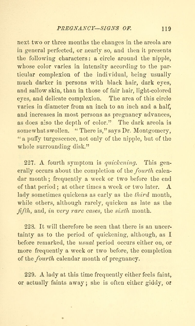 next two or three months the changes in the areola are in general perfected, or nearly so, and then it presents the following characters: a circle aronnd the nipple, whose color varies in intensity according to the par- ticular complexion of the individual, being usually much darker in persons with black hair, dark eyes, and sallow skin, than in those of fair hair, light-colored eyes, and delicate complexion. The area of this circle varies in diameter from an inch to an inch and a half, and increases in most persons as pregnancy advances, as does a:so the depth of color. The dark areola is somewhat swollen.  There is, says Dr. Montgomery,  a puffy turgescence, not only of the nipple, but of the whole surrounding disk. 227. A fourth symptom is quickening. This gen- erally occurs about the completion of the fourth calen- dar month; frequently a week or two before the end of that period ; at other times a week or two later. A lady sometimes quickens as early as the third month, while others, although rarely, quicken as late as the fifth, and, in very rare cases, the sixth month. 228. It will therefore be seen that there is an uncer- tainty as to the period of quickening, although, as I before remarked, the usual period occurs either on, or more frequently a week or two before, the completion of the fourth calendar month of pregnancy. 229. A lady at this time frequently either feels faint, or actually faints away; she is often either giddy, or
