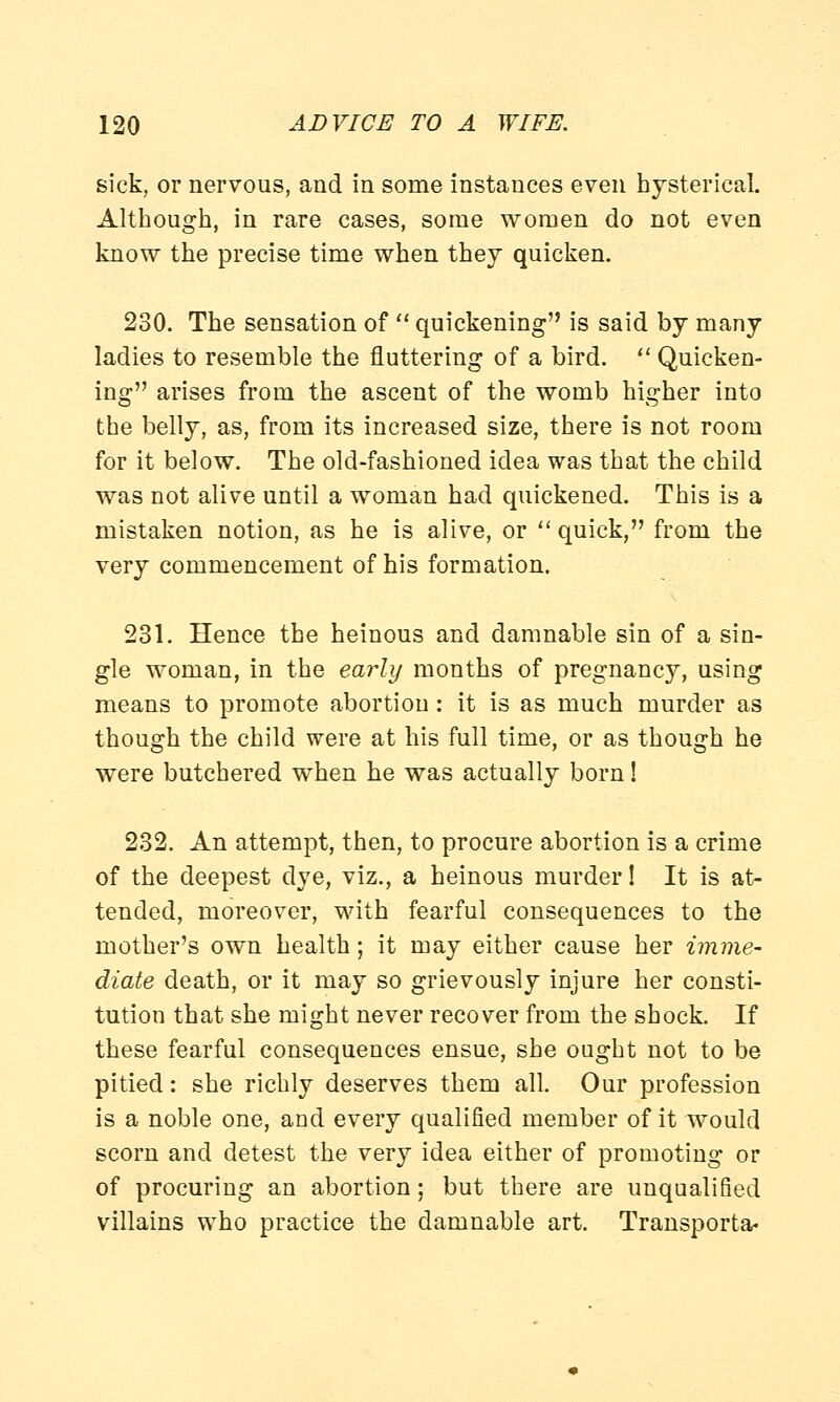 sick, or nervous, and in some instauces even hysterical. Although, in rare cases, some women do not even know the precise time when they quicken. 230. The sensation of  quickening is said by many ladies to resemble the fluttering of a bird.  Quicken- ing arises from the ascent of the womb higher into the belly, as, from its increased size, there is not room for it below. The old-fashioned idea was that the child was not alive until a woman had quickened. This is a mistaken notion, as he is alive, or quick, from the very commencement of his formation. 231. Hence the heinous and damnable sin of a sin- gle woman, in the early months of pregnancy, using means to promote abortion: it is as much murder as though the child were at his full time, or as though he were butchered when he was actually born! 232. An attempt, then, to procure abortion is a crime of the deepest dye, viz., a heinous murder! It is at- tended, moreover, with fearful consequences to the mother's own health; it may either cause her imme- diate death, or it may so grievously injure her consti- tution that she might never recover from the shock. If these fearful consequences ensue, she ought not to be pitied: she richly deserves them all. Our profession is a noble one, and every qualified member of it would scorn and detest the very idea either of promoting or of procuring an abortion; but there are unqualified villains who practice the damnable art. Transports*