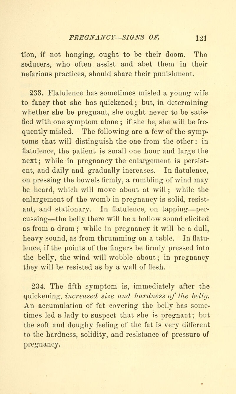 tion, if not hanging, ought to be their doom. The seducers, who often assist and abet them in their nefarious practices, should share their punishment. 233. Flatulence has sometimes misled a young wife to fancy that she has quickened; but, in determining whether she be pregnant, she ought never to be satis- fied with one symptom alone ; if she be, she will be fre- quently misled. The following are a few of the symp- toms that will distinguish the one from the other: in flatulence, the patient is small one hour and large the next; while in pregnancy the enlargement is persist- ent, and daily and gradually increases. In flatulence, on pressing the bowels firmly, a rumbling of wind may be heard, which will move about at will; while the enlargement of the womb in pregnancy is solid, resist- ant, and stationary. In flatulence, on tapping—per- cussing—the belly there will be a hollow sound elicited as from a drum ; while in pregnancy it will be a dull, heavy sound, as from thrumming on a table. In flatu- lence, if the points of the fingers be firmly pressed into the belly, the wind will wobble about; in pregnancy they will be resisted as by a wall of flesh. 234. The fifth symptom is, immediately after the quickening, increased size and hardness of the belly. An accumulation of fat covering the belly has some- times led a lady to suspect that she is pregnant; but the soft and doughy feeling of the fat is very different to the hardness, solidity, and resistance of pressure of pregnancy.