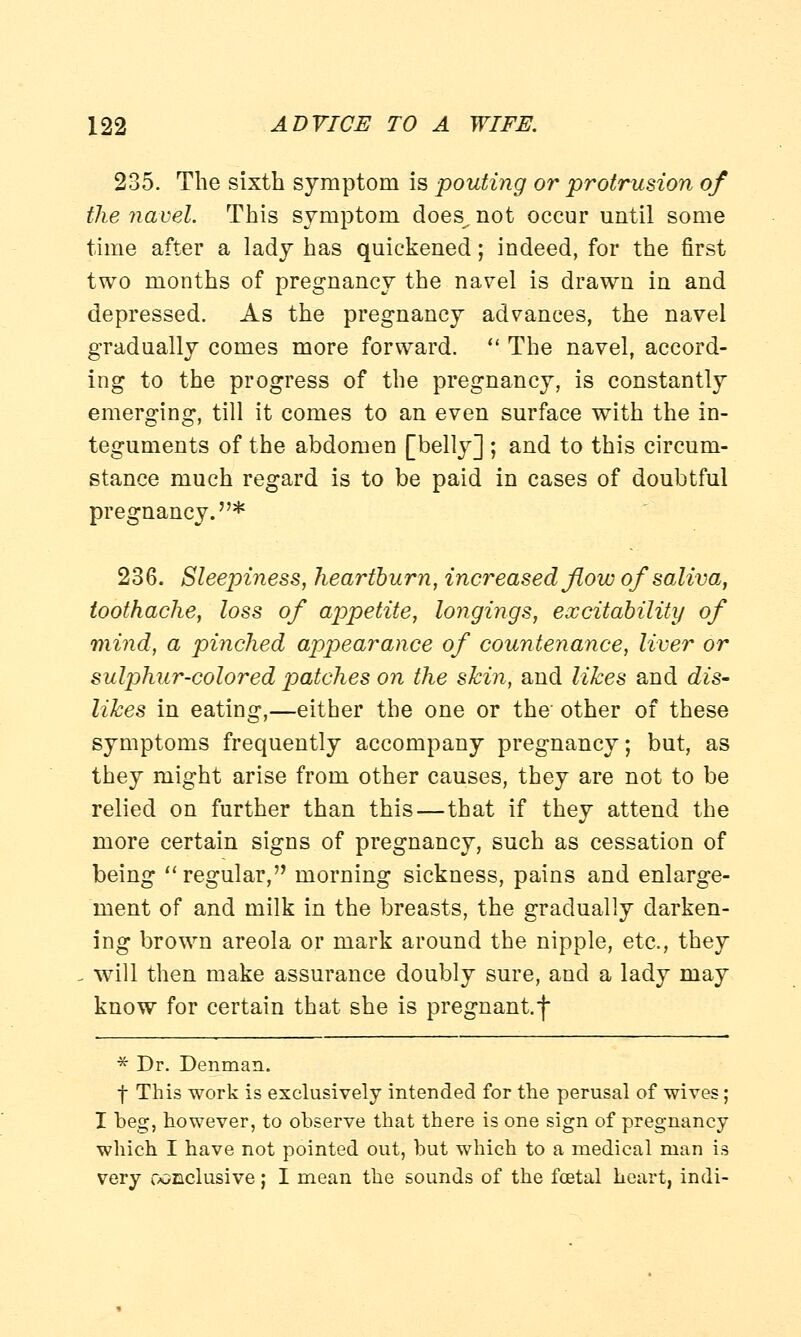 235. The sixth symptom is pouting or protrusion of the navel. This symptom does, not occur until some time after a lady has quickened; indeed, for the first two months of pregnancy the navel is drawn in and depressed. As the pregnancy advances, the navel gradually comes more forward.  The navel, accord- ing to the progress of the pregnancy, is constantly emerging, till it comes to an even surface with the in- teguments of the abdomen [belly] ; and to this circum- stance much regard is to be paid in cases of doubtful pregnancy.* 236. Sleepiness, heartburn, increased flow of saliva, toothache, loss of appetite, longings, excitability of mind, a pinched appearance of countenance, liver or sulphur-colored patches on the shin, and likes and dis- likes in eating,—either the one or the other of these symptoms frequently accompany pregnancy; but, as they might arise from other causes, they are not to be relied on further than this—that if they attend the more certain signs of pregnancy, such as cessation of being  regular, morning sickness, pains and enlarge- ment of and milk in the breasts, the gradually darken- ing brown areola or mark around the nipple, etc., they will then make assurance doubly sure, and a lady may know for certain that she is pregnant.f * Dr. Denman. f This work is exclusively intended for the perusal of wires; I beg, however, to observe that there is one sign of pregnancy which I have not pointed out, but which to a medical man is very conclusive; I mean the sounds of the foetal heart, indi-