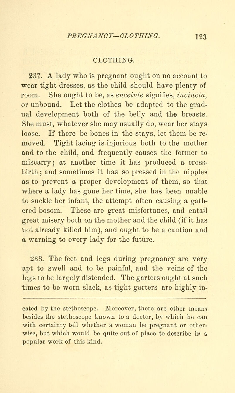 CLOTHING. 23T. A lady who is pregnant ought on no account to wear tight dresses, as the child should have plenty of room. She ought to be, as enceinte signifies, incincta, or unbound. Let the clothes be adapted to the grad- ual development both of the belly and the breasts. She must, whatever she may usually do, wear her stays loose. If there be bones in the stays, let them be re- moved. Tight lacing is injurious both to the mother and to the child, and frequently causes the former to miscarry; at another time it has produced a cross- birth ; and sometimes it has so pressed in the nipples as to prevent a proper development of them, so that where a lady has gone her time, she has been unable to suckle her infant, the attempt often causing a gath- ered bosom. These are great misfortunes, and entail great misery both on the mother and the child (if it has not already killed him), and ought to be a caution and a warning to every lady for the future. 238. The feet and legs during pregnancy are very apt to swell and to be painful, and the veins of the legs to be largely distended. The garters ought at such times to be worn slack, as tight garters are highly in- cated by the stethoscope. Moreover, there are other means besides the stethoscope known to a doctor, by which he can with certainty tell whether a woman be pregnant or other- wise, but which would be quite out of place to describe \v & popular work of this kind.