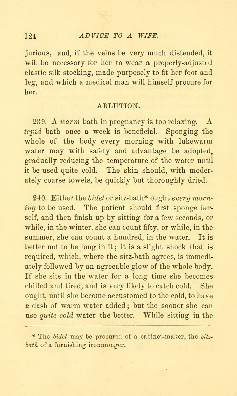 jurious, and, if the veins be very much distended, it will be necessary for her to wear a properly-adjusted elastic silk stocking, made purposely to fit her foot and leg, and which a medical man will himself procure for her. ABLUTION. 239. A warm bath in pregnancy is too relaxing. A tepid bath once a week is beneficial. Sponging the whole of the body every morning with lukewarm water may with safety and advantage be adopted, gradually reducing the temperature of the water until it be used quite cold. The skin should, with moder- ately coarse towels, be quickly but thoroughly dried. 240. Either the bidet or sitz-bath* ought every morn- ing to be used. The patient should first sponge her- self, and then finish up by sitting for a few seconds, or while, in the winter, she can count fifty, or while, in the summer, she can count a hundred, in the water. It is better not to be long in it; it is a slight shock that is required, which, where the sitz-bath agrees, is immedi- ately followed by an agreeable glow of the whole body. If she sits in the water for a long time she becomes chilled and tired, and is very likely to catch cold. She ought, until she become accustomed to the cold, to have a dash of warm water added; but the sooner she can m*e quite cold water the better. While sitting in the * The bidet may be procured of a cabine:-maker, the sitz- bath of a furnishing- ironmonger.