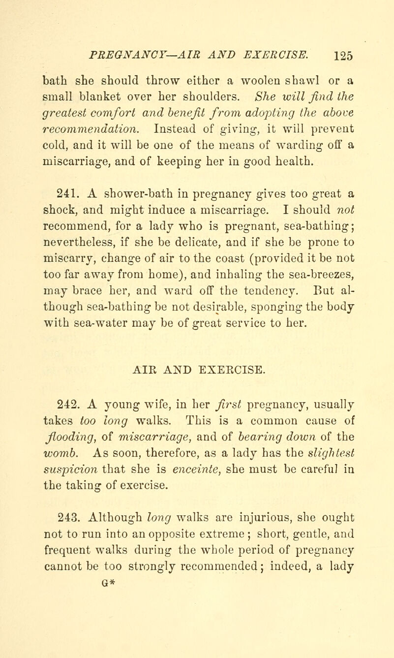 bath she should throw either a woolen shawl or a small blanket over her shoulders. She will find the greatest comfort and benefit from adopting the above recommendation. Instead of giving, it will prevent cold, and it will be one of the means of warding off a miscarriage, and of keeping her in good health. lo 241. A shower-bath in pregnancy gives too great a shock, and might induce a miscarriage. I should not recommend, for a ladj who is pregnant, sea-bathing; nevertheless, if she be delicate, and if she be prone to miscarry, change of air to the coast (provided it be not too far away from home), and inhaling the sea-breezes, may brace her, and ward off the tendency. But al- though sea-bathing be not desirable, sponging the body with sea-water may be of great service to her. AIR AND EXEECISE. 242. A young wife, in her first pregnancy, usually takes too long walks. This is a common cause of flooding, of miscarriage, and of bearing down of the womb. As soon, therefore, as a lady has the slightest suspicion that she is enceinte, she must be careful in the taking of exercise. 243. Although long walks are injurious, she ought not to run into an opposite extreme ; short, gentle, and frequent walks during the whole period of pregnancy cannot be too strongly recommended; indeed, a lady G*