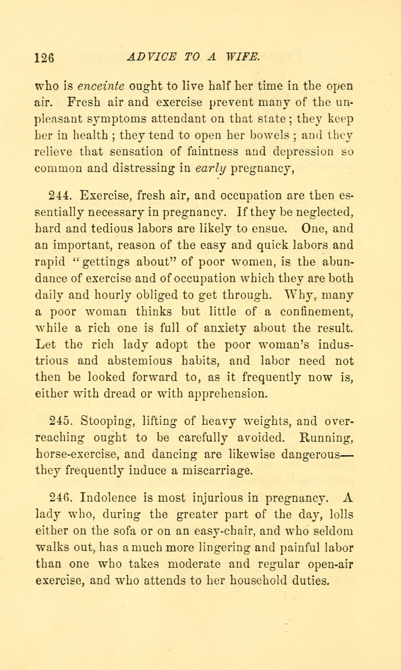 who is enceinte ought to live half her time in the open air. Fresh air and exercise prevent many of the un- pleasant symptoms attendant on that state; they keep her in health ; they tend to open her bowels ; and they relieve that sensation of faintness and depression so common and distressing in early pregnancy, 244. Exercise, fresh air, and occupation are then es- sentially necessary in pregnancy. If they be neglected, hard and tedious labors are likely to ensue. One, and an important, reason of the easy and quick labors and rapid  gettings about of poor women, is the abun- dance of exercise and of occupation which they are both daily and hourly obliged to get through. Why, many a poor woman thinks but little of a confinement, while a rich one is full of anxiety about the result. Let the rich lady adopt the poor woman's indus- trious and abstemious habits, and labor need not then be looked forward to, as it frequently now is, either with dread or with apprehension. 245. Stooping, lifting of heavy weights, and over- reaching ought to be carefully avoided. Running, horse-exercise, and dancing are likewise dangerous— they frequently induce a miscarriage. 246. Indolence is most injurious in pregnancy. A lady who, during the greater part of the day, lolls either on the sofa or on an easy-chair, and who seldom walks out, has a much more lingering and painful labor than one who takes moderate and regular open-air exercise, and who attends to her household duties.