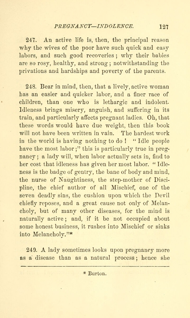 247. An active life is, then, the principal reason why the wives of the poor have such quick and easy labors, and such good recoveries ; why their babies are so rosy, healthy, and strong; notwithstanding the privations and hardships and poverty of the parents. 248. Bear in mind, then, that a lively, active woman has an easier and quicker labor, and a finer race of children, than one who is lethargic and indolent. Idleness brings misery, anguish, and suffering in its train, and particularly affects pregnant ladies. Oh, that these words would have due weight, then this book will not have been written in vain. The hardest work in the world is having nothing to do !  Idle people have the most labor; this is particularly true in preg- nancy ; a lady will, when labor actually sets in, find to her cost that idleness has given her most labor.  Idle- ness is the badge of gentry, the bane of body and mind, the nurse of Naughtiness, the step-mother of Disci- pline, the chief author of all Mischief, one of the seven deadly sins, the cushion upon which the Devil chiefly reposes, and a great cause not only of Melan- choly, but of many other diseases, for the mind is naturally active; and, if it be not occupied about some honest business, it rushes into Mischief or sinks into Melancholy.* 249. A lady sometimes looks upon pregnancy more as a disease than as a natural process; hence she * Burton.