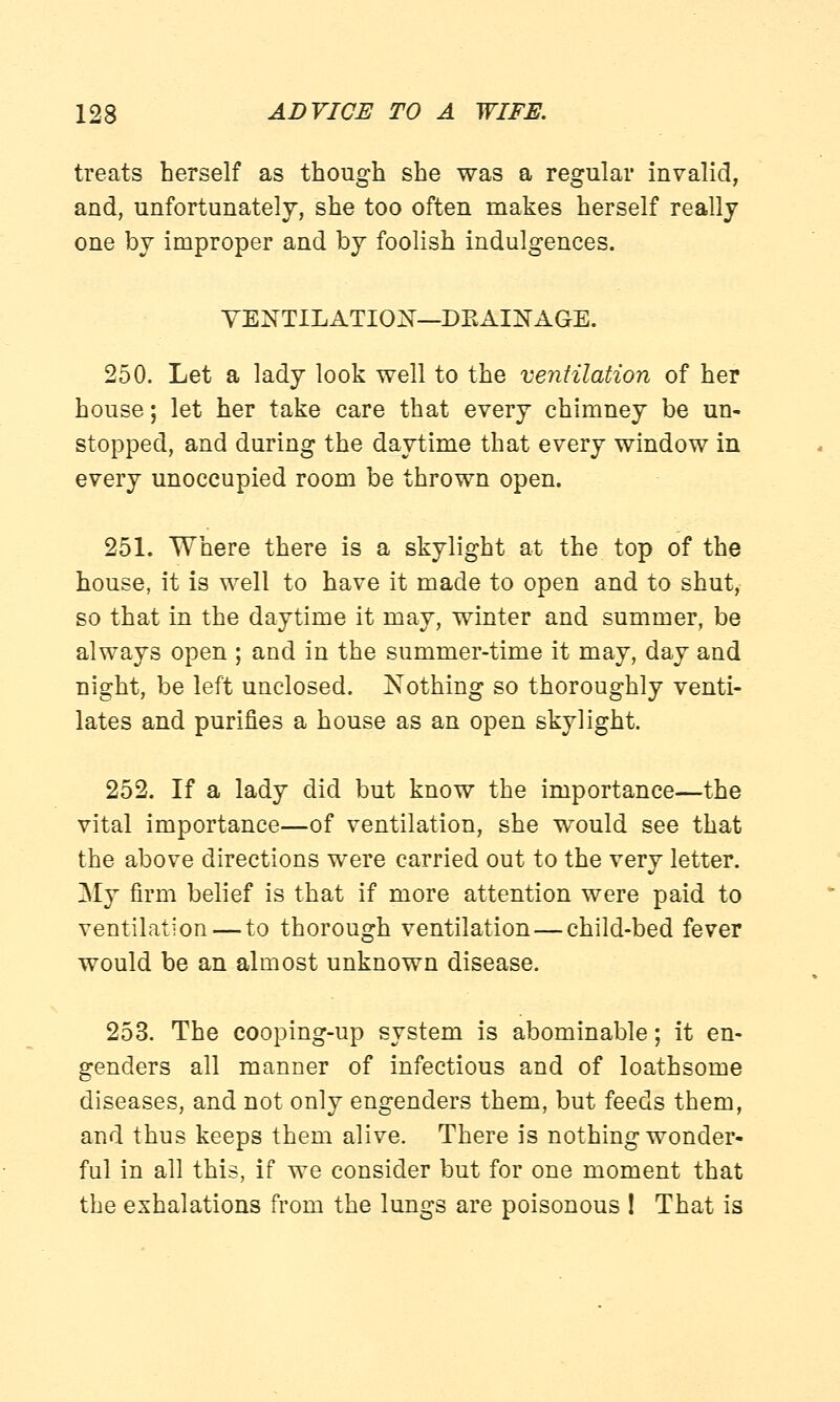 treats herself as though she was a regular invalid, and, unfortunately, she too often makes herself really one by improper and by foolish indulgences. VENTILATION—DRAINAGE. 250. Let a lady look well to the ventilation of her house; let her take care that every chimney be un- stopped, and during the daytime that every window in every unoccupied room be thrown open. 251. Where there is a skylight at the top of the house, it is well to have it made to open and to shut, so that in the daytime it may, winter and summer, be always open ; and in the summer-time it may, day and night, be left unclosed. Nothing so thoroughly venti- lates and purines a house as an open skylight. 252. If a lady did but know the importance—the vital importance—of ventilation, she would see that the above directions were carried out to the very letter. My firm belief is that if more attention were paid to ventilation — to thorough ventilation — child-bed fever would be an almost unknown disease. 253. The cooping-up system is abominable; it en- genders all manner of infectious and of loathsome diseases, and not only engenders them, but feeds them, and thus keeps them alive. There is nothing wonder- ful in all this, if we consider but for one moment that the exhalations from the lungs are poisonous ! That is
