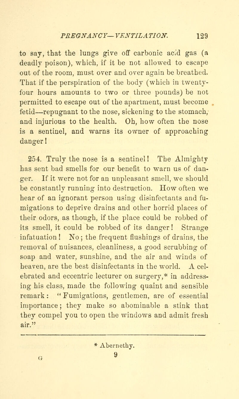 to say, that the lungs give off carbonic acid gas (a deadly poison), which, if it be not allowed to escape out of the room, must over and over again be breathed. That if the perspiration of the body (which in twenty- four hours amounts to two or three pounds) be not permitted to escape out of the apartment, must become fetid—repugnant to the nose, sickening to the stomach, and injurious to the health. Oh, how often the nose is a sentinel, and warns its owner of approaching danger! 254. Truly the nose is a sentinel 1 The Almighty has sent bad smells for our benefit to warn us of dan- ger. If it were not for an unpleasant smell, we should be constantly running into destruction. How often we hear of an ignorant person using disinfectants and fu- migations to deprive drains and other horrid places of their odors, as though, if the place could be robbed of its smell, it could be robbed of its danger! Strange infatuation ! No ; the frequent flushings of drains, the removal of nuisances, cleanliness, a good scrubbing of soap and water, sunshine, and the air and winds of heaven, are the best disinfectants in the world. A cel- ebrated and eccentric lecturer on surgery,* in address- ing his class, made the following quaint and sensible remark :  Fumigations, gentlemen, are of essential importance; they make so abominable a stink that they compel you to open the windows and admit fresh air. * Abernethy. 9