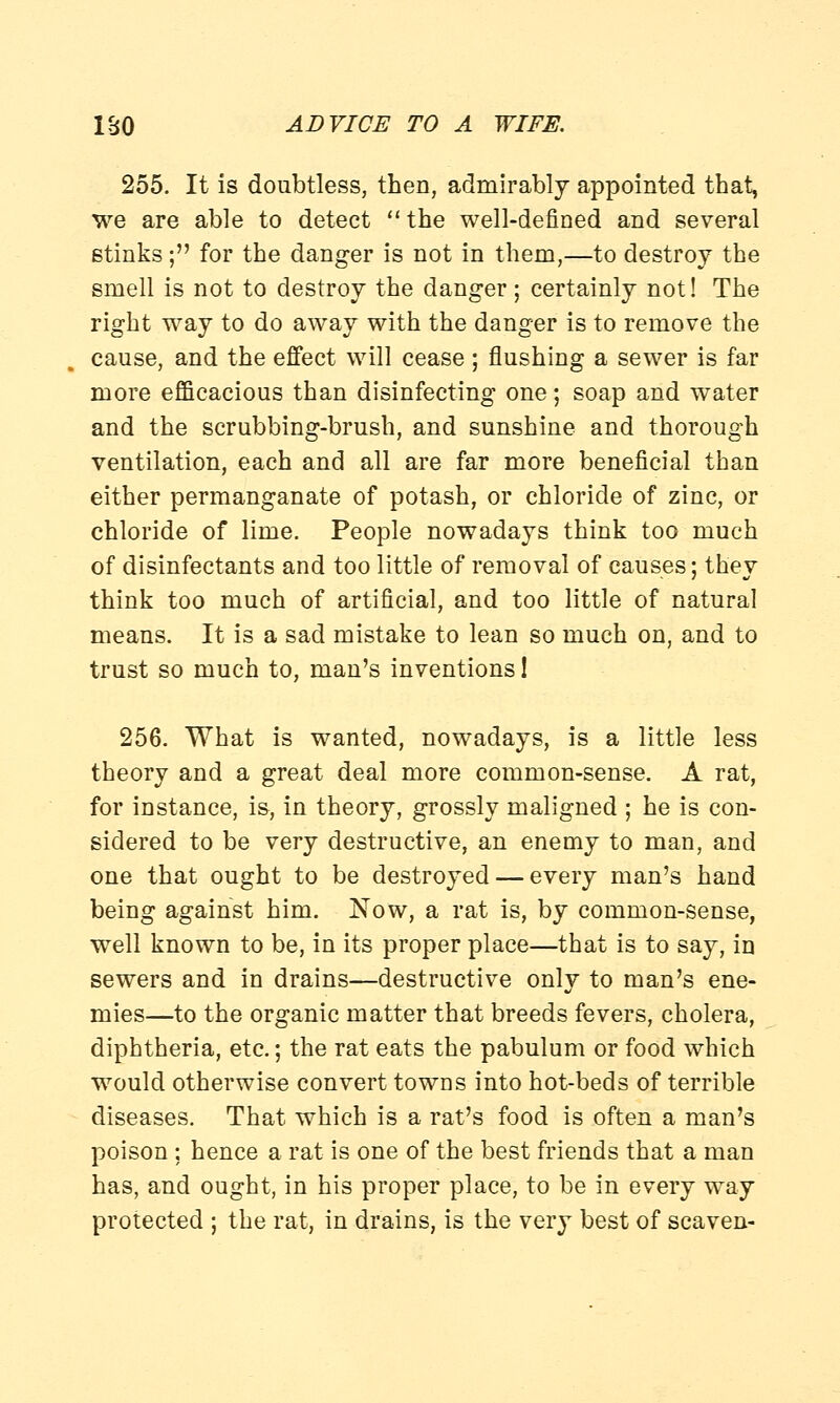 255. It is doubtless, then, admirably appointed that, we are able to detect the well-defined and several stinks; for the danger is not in them,—to destroy the smell is not to destroy the danger; certainly not! The right way to do away with the danger is to remove the cause, and the effect will cease ; flushing a sewer is far more efficacious than disinfecting one; soap and water and the scrubbing-brush, and sunshine and thorough ventilation, each and all are far more beneficial than either permanganate of potash, or chloride of zinc, or chloride of lime. People nowadays think too much of disinfectants and too little of removal of causes; they think too much of artificial, and too little of natural means. It is a sad mistake to lean so much on, and to trust so much to, man's inventions 1 256. What is wanted, nowadays, is a little less theory and a great deal more common-sense. A rat, for instance, is, in theory, grossly maligned ; he is con- sidered to be very destructive, an enemy to man, and one that ought to be destroyed — every man's hand being against him. Now, a rat is, by common-sense, well known to be, in its proper place—that is to say, in sewers and in drains—destructive only to man's ene- mies—to the organic matter that breeds fevers, cholera, diphtheria, etc.; the rat eats the pabulum or food which would otherwise convert towDS into hot-beds of terrible diseases. That which is a rat's food is often a man's poison : hence a rat is one of the best friends that a man has, and ought, in his proper place, to be in every way protected ; the rat, in drains, is the very best of scaven-