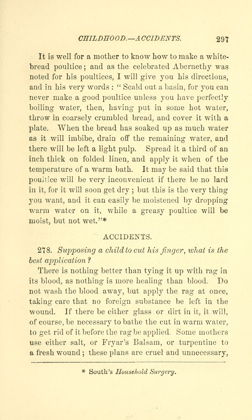 It is well for a mother to know how to make a white- bread poultice; and as the celebrated Abernethy was noted for his poultices, I will give you his directions, and in his very words : Scald out a basin, for you can never make a good poultice unless you have perfectly boiling water, then, having put in some hot water, throw in coarsely crumbled bread, and cover it with a plate. When the bread has soaked up as much water as it will imbibe, drain off the remaining water, and there will be left a light pulp. Spread it a third of an inch thick on folded linen, and apply it when of the temperature of a warm bath. It may be said that this poultice will be very inconvenient if there be no lard in it, for it will soon get dry ; but this is the very thing you want, and it can easily be moistened by dropping warm water on it, while a greasy poultice will be moist, but not wet.* ACCIDENTS. 278. Supposing a child to cut his finger, ivhat is the best application ? There is nothing better than tying it up with rag in its blood, as nothing is more healing than blood. Do not wash the blood away, but apply the rag at once, taking care that no foreign substance be left in the wound. If there be either glass or dirt in it, it will, of course, be necessary to bathe the cut in warm water, to get rid of it before the rag be applied. Some mothers use either salt, or Fryar's Balsam, or turpentine to a fresh wound ; these plans are cruel and unnecessary, * South's Household Surgery.