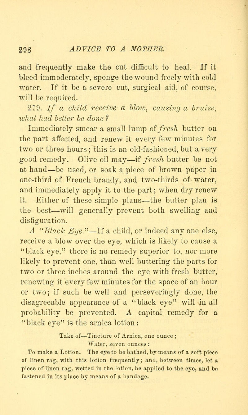 and frequently make the cut difficult to heal. If it bleed immoderately, sponge the wound freely with cold water. If it be a severe cut, surgical aid, of course, will be required. 279. If a child receive a blow, causing a bruise, what had better be done f Immediately smear a small lump oifi^esh butter on the part affected, and renew it every few minutes for two or three hours; this is an old-fashioned, but a very good remedy. Olive oil may—if fresh butter be not at hand—be used, or soak a piece of brown paper in one-third of French brandy, and two-thirds of- water, and immediately apply it to the part; when dry renew it. Either of these simple plans—the butter plan is the best—will generally prevent both swelling and disfiguration. A Black Eye.''1—If a child, or indeed any one else, receive a blow over the eye, which is likely to cause a black eye, there is no remedy superior to, nor more likely to prevent one, than well buttering the parts for two or three inches around the eye with fresh butter, renewing it every few minutes for the space of an hour or two; if such be well and perseveringly done, the disagreeable appearance of a black eye will in all probability be prevented. A capital remedy for a black eye is the arnica lotion: Take of—Tincture of Arnica, one ounce ; Water, seven ounces : To make a Lotion. The eye to be bathed, by means of a soft piece of linen rag, with this lotion frequently; and, between times, let a piece of linen rag, wetted in the lotion, be applied to the eye, and b« fastened in its place by means of a bandage.