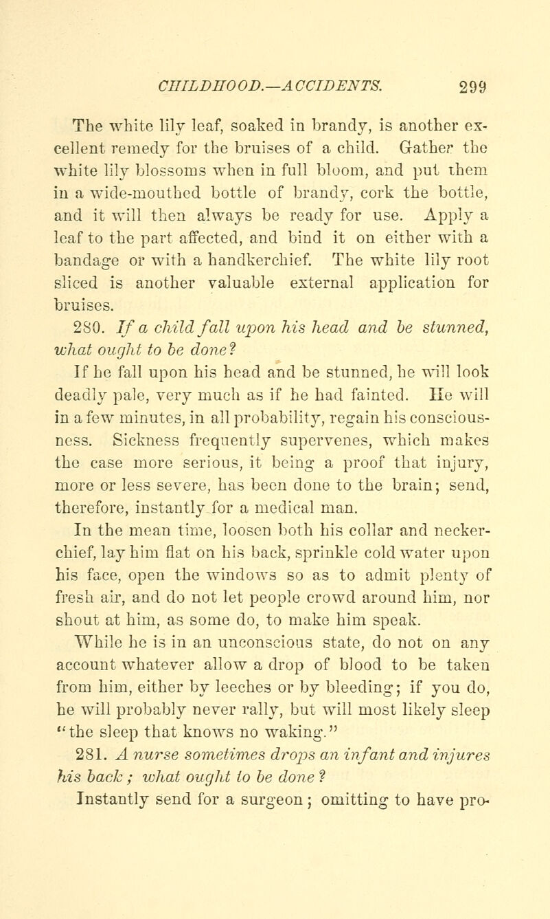 The white lily leaf, soaked in brandy, is another ex- cellent remedy for the bruises of a child. Gather the white lily blossoms when in full bloom, and put ihem in a wide-mouthed bottle of brandy, cork the bottle, and it will then always be ready for use. Apply a leaf to the part affected, and bind it on either with a bandage or with a handkerchief. The white lily root sliced is another valuable external application for bruises. 280. If a child fall upon his head and be stunned, what ought to be done? If he fall upon his head and be stunned, he will look deadly pale, very much as if he had fainted. He will in a few minutes, in all probability, regain his conscious- ness. Sickness frequently supervenes, which makes the case more serious, it being a proof that injury, more or less severe, has been done to the brain; send, therefore, instantly for a medical man. In the mean time, loosen both his collar and necker- chief, lay him flat on his back, sprinkle cold water upon his face, open the windows so as to admit plenty of fresh air, and do not let people crowd around him, nor shout at him, as some do, to make him speak. While he is in an unconscious state, do not on any account whatever allow a drop of blood to be taken from him, either by leeches or by bleeding; if you do, he will probably never rally, but will most likely sleep the sleep that knows no waking. 281. A nurse sometimes drops an infant and injures his back; what ought to be done ? Instantly send for a surgeon; omitting to have pro-