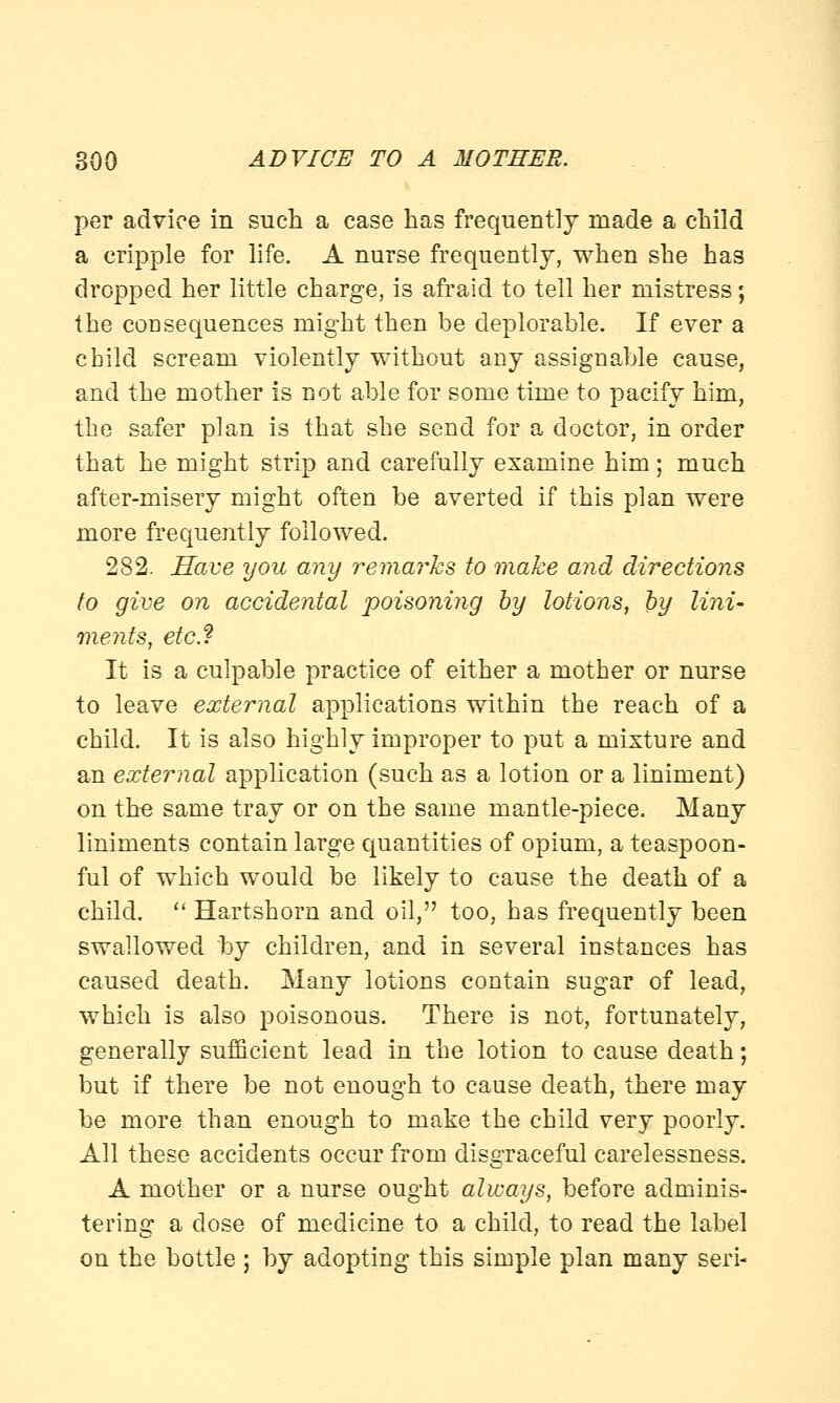 per advice in such a case has frequently made a child a cripple for life. A nurse frequently, when she has dropped her little charge, is afraid to tell her mistress; the consequences might then be deplorable. If ever a child scream violently without any assignable cause, and the mother is not able for some time to pacify him, the safer plan is that she send for a doctor, in order that he might strip and carefully examine him; much after-misery might often be averted if this plan were more frequently followed. 282. Have you any remarks to make and directions to give on accidental poisoning by lotions, by lini- ments, etc.? It is a culpable practice of either a mother or nurse to leave external applications within the reach of a child. It is also highly improper to put a mixture and an external application (such as a lotion or a liniment) on the same tray or on the same mantle-piece. Many liniments contain large quantities of opium, a teaspoon- ful of which would be likely to cause the death of a child.  Hartshorn and oil, too, has frequently been swallowed by children, and in several instances has caused death. Many lotions contain sugar of lead, which is also poisonous. There is not, fortunately, generally sufficient lead in the lotion to cause death; but if there be not enough to cause death, there may be more than enough to make the child very poorly. All these accidents occur from disgraceful carelessness. A mother or a nurse ought always, before adminis- tering a dose of medicine to a child, to read the label on the bottle ; by adopting this simple plan many seri-