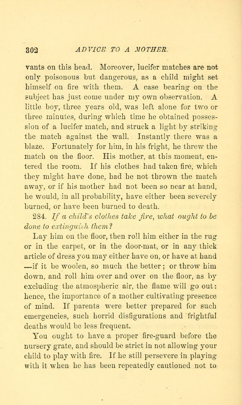 vants on this head. Moreover, lucifer matches are not only poisonous but dangerous, as a child might set himself on fire with them. A case bearing on the subject has just come under my own observation. A little boy, three years old, was left alone for two or three minutes, during which time he obtained posses- sion of a lucifer match, and struck a light by striking the match against the wall. Instantly there was a blaze. Fortunately for him, in his fright, he threw the match on the floor. His mother, at this moment, en- tered the room. If his clothes had taken fire, which they might have done, had he not thrown the match away, or if his mother had not been so near at hand, he would, in all probability, have either been severely burned, or have been burned to death. 284. If a child's clothes take fire, what ought to be done to extinguish them? Lay him on the floor, then roll him either in the rug or in the carpet, or in the door-mat, or in any thick article of dress you may either have on, or have at hand —if it be woolen, so much the better ; or throw him down, and roll him over and over on the floor, as by excluding the atmospheric air, the flame will go out: hence, the importance of a mother cultivating presence of mind. If parents were better prepared for such emergencies, such horrid disfigurations and frightful deaths would be less frequent. You ought to have a proper fire-guard before the nursery grate, and should be strict in not allowing your child to play with fire. If he still persevere in playing with it when he has been repeatedly cautioned not to