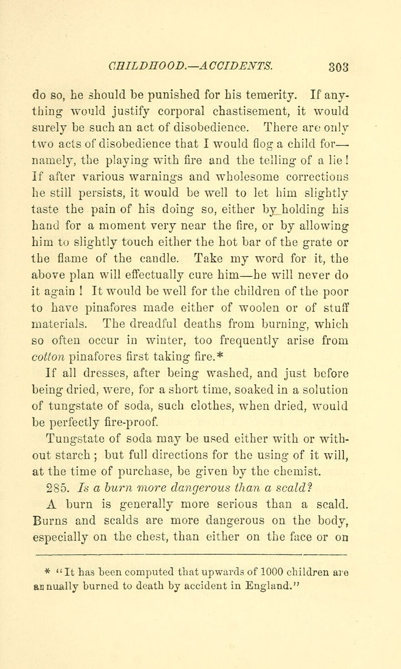 do so, be should be punished for his temerity. If any- thing would justify corporal chastisement, it would surely be such an act of disobedience. There are; only two acts of disobedience that I would flog a child for— namely, the playing with fire and the telling of a lie! If after various warnings and wholesome corrections he still persists, it would be well to let him slightly taste the pain of his doing so, either byjaolding his hand for a moment very near the fire, or by allowing him to slightly touch either the hot bar of the grate or the flame of the candle. Take my word for it, the above plan will effectually cure him—he will never do it again ! It would be well for the children of the poor to have pinafores made either of woolen or of stuff materials. The dreadful deaths from burning, which so often occur in winter, too frequently arise from cotton pinafores first taking fire.* If all dresses, after being washed, and just before being dried, were, for a short time, soaked in a solution of tungstate of soda, such clothes, when dried, would be perfectly fire-proofi Tungstate of soda may be used either with or with- out starch ; but full directions for the using of it will, at the time of purchase, be given by the chemist. 285. Is a burn more dangerous than a scald? A burn is generally more serious than a scald. Burns and scalds are more dangerous on the body, especially on the chest, than either on the face or on *  It has been computed that upwards of 1000 children are annually burned to death by accident in England.