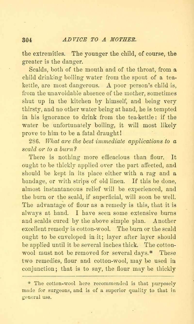the extremities. The younger the child, of course, the greater is the danger. Scalds, both of the mouth and of the throat, from a child drinking boiling water from the spout of a tea- kettle, are most dangerous. A poor person's child is, from the unavoidable absence of the mother, sometimes shut up in the kitchen by himself, and being very thirsty, and no other water being at hand, he is tempted in his ignorance to drink from the tea-kettle: if the water be unfortunately boiling, it will most likely prove to him to be a fatal draught! 286. Wliat are the best immediate applications to a scald or to a burn? There is nothing more efficacious than flour. It ought to be thickly applied over the part affected, and should be kept in its place either with a rag and a bandage, or with strips of old linen. If this be done, almost instantaneous relief will be experienced, and the burn or the scald, if superficial, will soon be well. The advantage of flour as a remedy is this, that it is always at hand. I have seen some extensive burns and scalds cured by the above simple plan. Another excellent remedy is cotton-wool. The burn or the scald ought to be enveloped in it; layer after layer should be applied until it be several inches thick. The cotton- wool must not be removed for several days.* These two remedies, flour and cotton-wool, may be used in conjunction; that is to say, the flour may be thickly * The cotton-wool here recommended is that purposely made for surgeons, and is of a superior quality to that in general use.