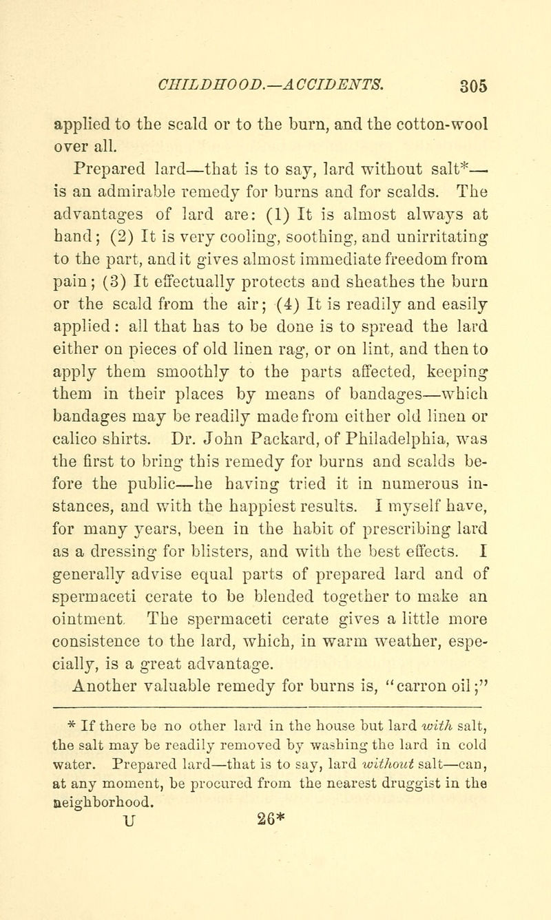 applied to the scald or to the burn, and the cotton-wool over all. Prepared lard—that is to say, lard without salt*— is an admirable remedy for burns and for scalds. The advantages of lard are: (1) It is almost always at hand; (2) It is very cooling, soothing, and unirritating to the part, and it gives almost immediate freedom from pain; (3) It effectually protects and sheathes the burn or the scald from the air; (4) It is readily and easily applied: all that has to be done is to spread the lard either on pieces of old linen rag, or on lint, and then to apply them smoothly to the parts affected, keeping them in their places by means of bandages—which bandages may be readily made from either old linen or calico shirts. Dr. John Packard, of Philadelphia, was the first to bring this remedy for burns and scalds be- fore the public—he having tried it in numerous in- stances, and with the happiest results. I myself have, for many years, been in the habit of prescribing lard as a dressing for blisters, and with the best effects. I generally advise equal parts of prepared lard and of spermaceti cerate to be blended together to make an ointment, The spermaceti cerate gives a little more consistence to the lard, which, in warm weather, espe- cially, is a great advantage. Another valuable remedy for burns is, carronoil; * If there be no other lard in the house but lard with salt, the salt may be readily removed by washing the lard in cold water. Prepared lard—that is to say, lard without salt—can, at any moment, be procured from the nearest druggist in the aeighborhood. U 26*