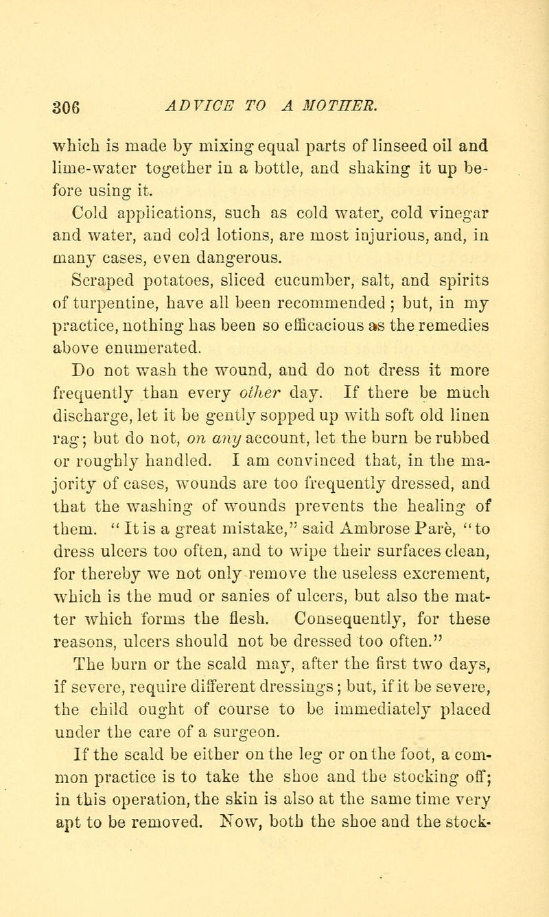 which is made by mixing equal parts of linseed oil and lime-water together in a bottle, and shaking it up be- fore using it. Cold applications, such as cold water, cold vinegar and water, and cold lotions, are most injurious, and, in many cases, even dangerous. Scraped potatoes, sliced cucumber, salt, and spirits of turpentine, have all been recommended ; but, in my practice, nothing has been so efficacious as the remedies above enumerated. Do not wash the wound, and do not dress it more frequently than every other day. If there be much discharge, let it be gently sopped up with soft old linen rag; but do not, on any account, let the burn be rubbed or roughly handled. I am convinced that, in the ma- jority of cases, wounds are too frequently dressed, and that the washing of wounds prevents the healing of them.  It is a great mistake, said Ambrose Pare,  to dress ulcers too often, and to wipe their surfaces clean, for thereby we not only-remove the useless excrement, which is the mud or sanies of ulcers, but also the mat- ter which forms the flesh. Consequently, for these reasons, ulcers should not be dressed too often. The burn or the scald may, after the first two days, if severe, require different dressings; but, if it be severe, the child ought of course to be immediately placed under the care of a surgeon. If the scald be either on the leg or on the foot, a com- mon practice is to take the shoe and the stocking off; in this operation, the skin is also at the same time very apt to be removed. Now, both the shoe and the stock-