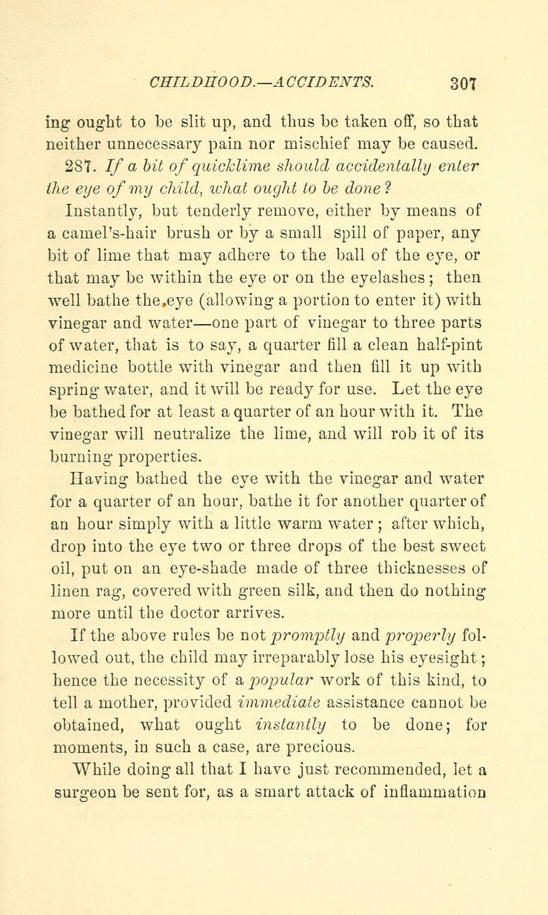 ing ought to be slit up, and thus be taken off, so that neither unnecessary pain nor mischief may be caused. 2S7. If a bit of quicklime should accidentally enter the eye of my child, what ought to be done ? Instantly, but tenderly remove, either by means of a camel's-hair brush or by a small spill of paper, any bit of lime that may adhere to the ball of the eye, or that may be within the eye or on the eyelashes; then well bathe the,eye (allowing a portion to enter it) with vinegar and water—one part of vinegar to three parts of water, that is to say, a quarter fill a clean half-pint medicine bottle with vinegar and then fill it up with spring water, and it will be ready for use. Let the eye be bathed for at least a quarter of an hour with it. The vinegar will neutralize the lime, and will rob it of its burning properties. Having bathed the eye with the vinegar and water for a quarter of an hour, bathe it for another quarter of an hour simply with a little warm water ; after which, drop into the eye two or three drops of the best sweet oil, put on an eye-shade made of three thicknesses of linen rag, covered with green silk, and then do nothing more until the doctor arrives. If the above rules be not promptly and properly fol- lowed out, the child may irreparably lose his eyesight; hence the necessity of a popular work of this kind, to tell a mother, provided immediate assistance cannot be obtained, what ought instantly to be done; for moments, in such a case, are precious. While doing all that I have just recommended, let a surgeon be sent for, as a smart attack of inflammation