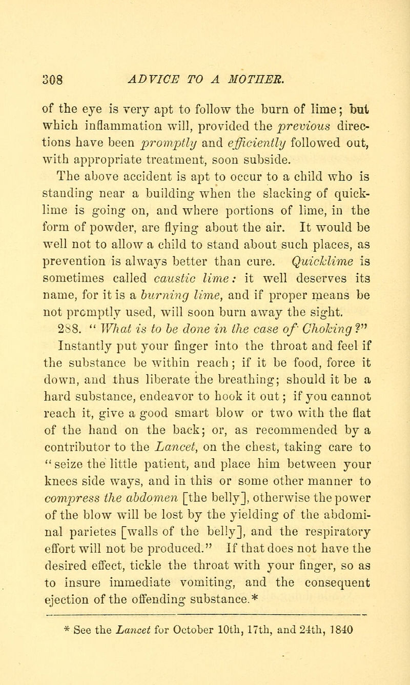 of the eye is very apt to follow the burn of lime; but which inflammation will, provided the previous direc- tions have been promptly and efficiently followed out, with appropriate treatment, soon subside. The above accident is apt to occur to a child who is standing near a building when the slacking of quick- lime is going on, and where portions of lime, in the form of powder, are flying about the air. It would be well not to allow a child to stand about such places, as prevention is always better than cure. Quicklime is sometimes called caustic lime: it well deserves its name, for it is a burning lime, and if proper means be not promptly used, will soon burn away the sight. 288.  What is to be done in the case of' Choking V Instantly put your finger into the throat and feel if the substance be within reach; if it be food, force it down, and thus liberate the breathing; should it be a hard substance, endeavor to hook it out; if you cannot reach it, give a good smart blow or two with the flat of the hand on the back; or, as recommended by a contributor to the Lancet, on the chest, taking care to  seize the little patient, and place him between your knees side ways, and in this or some other manner to compress the abdomen [the belly], otherwise the power of the blow will be lost by the yielding of the abdomi- nal parietes [walls of the belly], and the respiratory effort will not be produced. If that does not have the desired effect, tickle the throat with your finger, so as to insure immediate vomiting, and the consequent ejection of the offending substance.* * See the Lancet for October 10th, 17th, and 24th, 1810