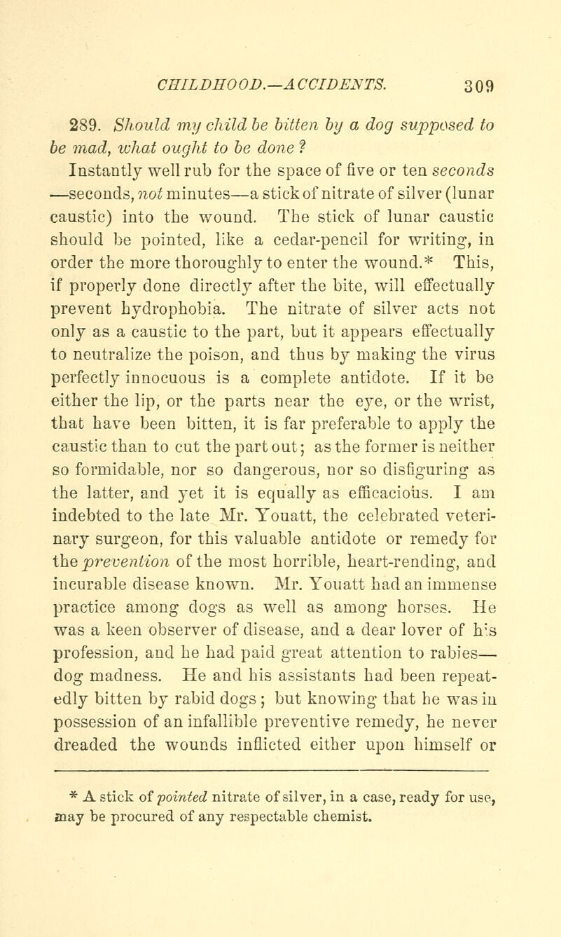 289. Should my child be bitten by a dog supposed to be mad, what ought to be done ? Instantly well rub for the space of five or ten seconds —seconds, not minutes—a stick of nitrate of silver (lunar caustic) into the wound. The stick of lunar caustic should be pointed, like a cedar-pencil for writing, in order the more thoroughly to enter the wound.* This, if properly clone directly after the bite, will effectually prevent hydrophobia. The nitrate of silver acts not only as a caustic to the part, but it appears effectually to neutralize the poison, and thus by making the virus perfectly innocuous is a complete antidote. If it be either the lip, or the parts near the eye, or the wrist, that have been bitten, it is far preferable to apply the caustic than to cut the part out; as the former is neither so formidable, nor so dangerous, nor so disfiguring as the latter, and yet it is equally as efficacious. I am indebted to the late Mr. Youatt, the celebrated veteri- nary surgeon, for this valuable antidote or remedy for the prevention of the most horrible, heart-rending, and incurable disease known. Mr. Youatt had an immense practice among dogs as well as among horses. He was a keen observer of disease, and a dear lover of his profession, and he had paid great attention to rabies— dog madness. He and his assistants had been repeat- edly bitten by rabid dogs; but knowing that he was in possession of an infallible preventive remedy, he never dreaded the wounds inflicted either upon himself or * A stick of pointed nitrate of silver, in a case, ready for use, may be procured of any respectable chemist.