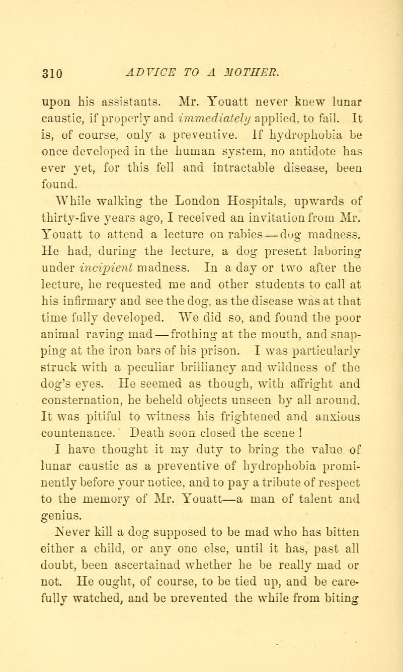 upon his assistants. Mr. Youatt never knew lunar caustic, if properly and immediately applied, to fail. It is, of course, only a preventive. If hydrophobia be once developed in the human system, no antidote has ever yet, for this fell and intractable disease, been found. While walking the London Hospitals, upwards of thirty-five years ago, I received an invitation from Mr. Youatt to attend a lecture on rabies — dug madness. He had, during the lecture, a dog present laboring under incipient madness. In a day or two after the lecture, he requested me and other students to call at his infirmary and see the dog, as the disease was at that time fully developed. We did so, and found the poor animal raving mad — frothing at the mouth, and snap- ping at the iron bars of his prison. I was particularly struck with a peculiar brilliancy and wildness of the dog's eyes. He seemed as though, with affright and consternation, he beheld objects unseen by all around. It was pitiful to witness his frightened and anxious countenance. Death soon closed the scene ! I have thought it my duty to bring the value of lunar caustic as a preventive of hydrophobia promi- nently before your notice, and to pay a tribute of respect to the memory of Mr. Youatt—a man of talent and genius. Never kill a dog supposed to be mad who has bitten either a child, or any one else, until it has, past all doubt, been ascertainad whether he be really mad or not. He ought, of course, to be tied up, and be care- fully watched, and be urevented the while from biting
