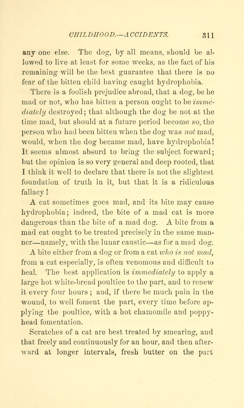 any one else. The dog, by all means, should be al- lowed to live at least for some weeks, as the fact of his remaining will be the best guarantee that there is no fear of the bitten child having caught hydrophobia. There is a foolish prejudice abroad, that a dog, be he mad or not, who has bitten a person ought to be imme- diately destroyed; that although the dog be not at the time mad, but should at a future period become so, the person who had been bitten when the dog was not mad, would, when the dog became mad, have hydrophobia! It seems almost absurd to bring the subject forward; but the opinion is so very general and deep rooted, that I think it well to declare that there is not the slightest foundation of truth in it, but that it is a ridiculous fallacy I A cat sometimes goes mad, and its bite may cause hydrophobia; indeed, the bite of a mad cat is more dangerous than the bite of a mad dog. A bite from a mad cat ought to be treated precisely in the same man- ner—namely, with the lunar caustic—as for a mad dog. A bite either from a dog or from a cat ivho is not mad, from a cat especially, is often venomous and difficult to heal. The best application is immediately to apply a large hot white-bread poultice to the part, and to renew it every four hours ; and, if there be much pain in the wound, to well foment the part, every time before ap- plying the poultice, with a hot chamomile and poppy- head fomentation. Scratches of a cat are best treated by smearing, and that freely and continuously for an hour, and then after- ward at longer intervals, fresh butter on the part
