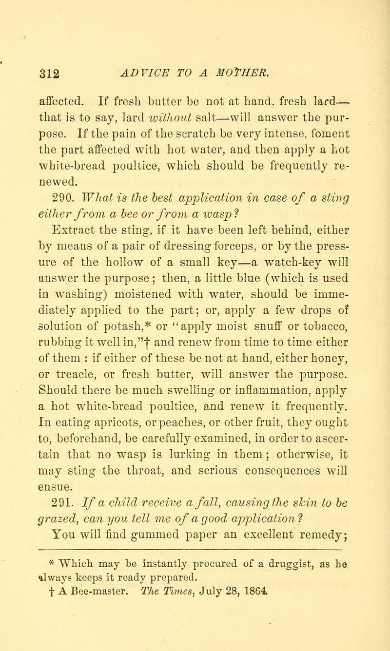 affected. If fresh butter be not at hand, fresh lard— that is to say, lard without salt—will answer the pur- pose. If the pain of the scratch be very intense, foment the part affected with hot water, and then apply a hot white-bread poultice, which should be frequently re- newed. 290. What is the best application in case of a sting either from a bee or from a wasp ? Extract the sting, if it have been left behind, either by means of a pair of dressing forceps, or by the press- ure of the hollow of a small key—a watch-key will answer the purpose; then, a little blue (which is used in washing) moistened with water, should be imme- diately applied to the part; or, apply a few drops o! solution of potash,* or apply moist snuff or tobacco, rubbing it well in,t and renew from time to time either of them : if either of these be not at hand, either honey, or treacle, or fresh butter, will answer the purpose. Should there be much swelling or inflammation, apply a hot white-bread poultice, and renew^ it frequently. In eating apricots, or peaches, or other fruit, they ought to, beforehand, be carefully examined, in order to ascer- tain that no wasp is lurking in them; otherwise, it may sting the throat, and serious consequences will ensue. 291. If a child receive a fall, causing the skin to be grazed, can you tell me of a good application ? You will find gummed paper an excellent remedy; * Which may be instantly procured of a druggist, as he always keeps it ready prepared. f A Bee-master. The Times, July 28, 1864