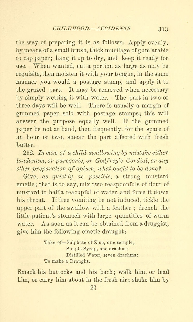 the way of preparing it is as follows: Apply evenly, by means of a small brush, thick mucilage of gum arabic to cap paper; hang it up to dry, and keep it ready for use. When wanted, cut a portion as large as may be requisite, then moisten it with your tongue, in the same manner you would a postage stamp, and apply it to the grazed part. It may be removed when necessary by simply wetting it with water. The part in two or three days will be well. There is usually a margin of gummed paper sold with postage stamps; this will answer the purpose equally well. If the gummed paper be not at hand, then frequently, for the space of an hour or two, smear the part affected with fresh butter. 292. In case of a child swallowing by mistake either laudanum, or paregoric, or Godfrey's Cordial, or any other preparation of opium, ichat ought to be done? Give, as quickly as possible, a strong mustard emetic; that is to say, mix two teaspoonfuls of flour of mustard in half a teacupful of water, and force it down his throat. If free vomiting be not induced, tickle the upper part of the swallow with a feather ; drench the little patient's stomach with large quantities of warm water. As soon as it can be obtained from a druggist, give him the following emetic draught: Take of—Sulphate of Zinc, one scruple; Simple Syrup, one drachm; Distilled Water, seven drachms: To make a Draught. Smack his buttocks and his back; walk him, or lead him, or carry him about in the fresh air; shake him by 2T