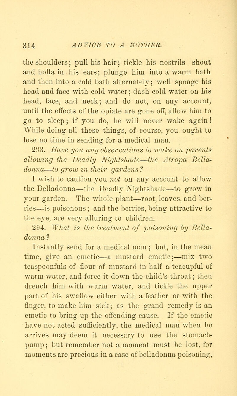 the shoulders; pull his hair; tickle his nostrils shout and holla in his ears; plunge him into a warm bath and then into a cold bath alternately; well sponge his head and face with cold water; dash cold water on his head, face, and neck; and do not, on any account, until the effects of the opiate are gone off, allow him to go to sleep; if you do, he will never wake again! While doing all these things, of course, you ought to lose no time in sending for a medical man. 293. Have you any observations to make on parents allowing the Deadly Nightshade—the Atropa Bella- donna—to grow in their gardens ? I wish to caution you not on any account to allow the Belladonna—the Deadly Nightshade—to grow in your garden. The whole plant—root, leaves, and ber- ries—is poisonous; and the berries, being attractive to the eye, are very alluring to children. 294. What is the treatment of poisoning by Bella- donna ? Instantly send for a medical man; but, in the mean time, give an emetic—a mustard emetic;—mix two teaspoonfuls of flour of mustard in half a teacupful of warm water, and force it down the child's throat; then drench him with warm water, and tickle the upper part of his swallow either with a feather or with the finger, to make him sick; as the grand remedy is an emetic to bring up the offending cause. If the emetic have not acted sufficiently, the medical man when he arrives may deem it necessary to use the stomach- pump ; but remember not a moment must be lost, for moments are precious in a case of belladonna poisoning,