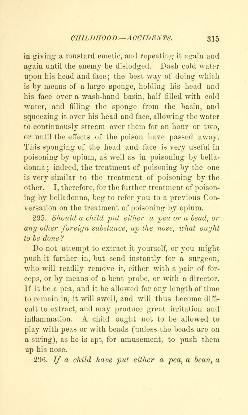in giving a mustard emetic, and repeating it again and again until the enemy be dislodged. Dash cold water upon his head and face; the best way of doing which is by means of a large sponge, holding his head and his face over a wash-hand basin, half filled with cold water, and filling the sponge from the basin, and squeezing it over his head and face, allowing the water to continuously stream over them for an hour or two, or until the effects of the poison have passed away. This sponging of the head and face is very useful in poisoning by opium, as well as in poisoning by bella- donna ; indeed, the treatment of poisoning by the one is very similar to the treatment of poisoning by the other. I, therefore, for the further treatment of poison- ing by belladonna, beg to refer you to a previous Con- versation on the treatment of poisoning by opium. 295. Should a child put either a pea or a bead, or any other foreign substance, up the nose, what ought to be done f Do not attempt to extract it yourself, or you might push it farther in, but send instantly for a surgeon, who will readily remove it, either with a pair of for- ceps, or by means of a bent probe, or with a director. If it be a pea, and it be allowed for any length of time to remain in, it will swell, and will thus become diffi- cult to extract, and may produce great irritation and inflammation. A child ought not to be allowed to play with peas or with beads (unless the beads are on a string), as he is apt, for amusement, to push them up his nose. 296. If a child have put either a pea, a bean, a