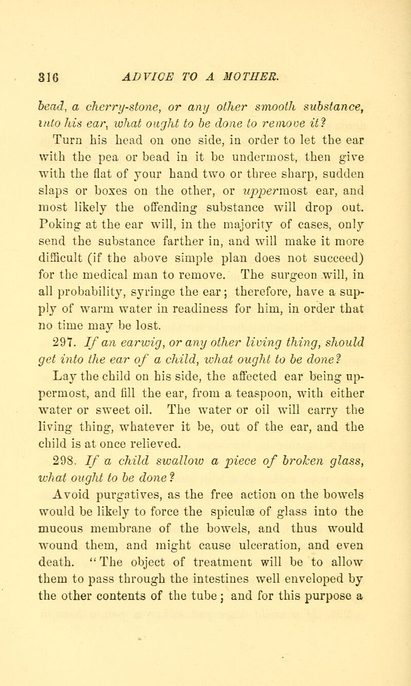 bead, a cherry-stone, or any other smooth substance, into his ear, what ought to be done to remove iff Turn his head on one side, in order to let the ear with the pea or bead in it be undermost, then give with the flat of your hand two or three sharp, sudden slaps or boxes on the other, or uppermost ear, and most likely the offending substance will drop out. Poking at the ear will, in the majority of cases, only send the substance farther in, and will make it more difficult (if the above simple plan does not succeed) for the medical man to remove. The surgeon .will, in all probability, syringe the ear; therefore, have a sup- ply of warm water in readiness for him, in order that no time may be lost. 297. If an earwig, or any other living thing, should get into the ear of a child, what ought to be done? Lay the child on his side, the affected ear being up- permost, and fill the ear, from a teaspoon, with either water or sweet oil. The water or oil will carry the living thing, whatever it be, out of the ear, and the child is at once relieved. 298. If a child swallow a piece of broken glass, ivhat ought to be done ? Avoid purgatives, as the free action on the bowels would be likely to force the spicule of glass into the mucous membrane of the bowels, and thus would wound them, and might cause ulceration, and even death.  The object of treatment will be to allow them to pass through the intestines well enveloped by the other contents of the tube j and for this purpose a