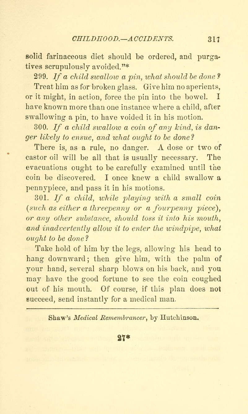 solid farinaceous diet should be ordered, and purga- tives scrupulously avoided.* 299. If a child swallow a pin, what should be done f Treat hini as for broken glass. Give him no aperients, or it might, in action, force the pin into the bowel. I have known more than one instance where a child, after swallowing a pin, to have voided it in his motion. 300. If a child swallow a coin of any kind, is dan- ger likely to ensue, and ivhat ought to be done ? There is, as a rule, no danger. A dose or two of castor oil will be all that is usually necessary. The evacuations ought to be carefully examined until the coin be discovered. I once knew a child swallow a pennypiece, and pass it in his motions. 301. If a child, while playing with a small coin (such as either a threepenny or a fourpenny piece), or any other substance, should toss it into his mouth, and inadvertently allow it to enter the windpipe, what ought to be done? Take hold of him by the legs, allowing his head to hang downward; then give him, with the palm of your hand, several sharp blows on his back, and you may have the good fortune to see the coin coughed out of his mouth. Of course, if this plan does not succeed, send instantly for a medical man. Shaw's Medical Remembrancer, by Hutchinson. 2**