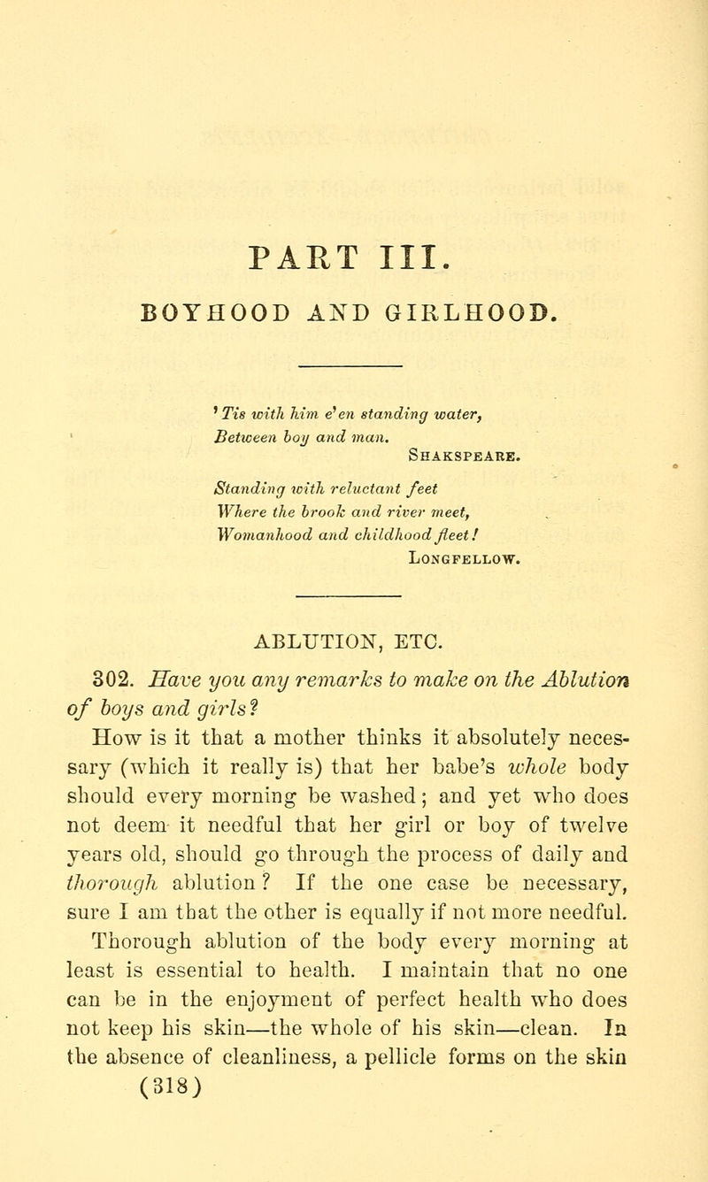 PART III. BOYHOOD AND GIRLHOOD. ' Tis with him e'en standing water, Between boy and man. SHAKSPEARE. Standing with reluctant feet Where the brook and river meet, Womanhood and childhood fleet! Longfellow. ABLUTION, ETC. 302. Have you any remarks to make on the Ablution of boys and girls t How is it that a mother thinks it absolutely neces- sary (which it really is) that her babe's whole body should every morning be washed; and yet who does not deem it needful that her girl or boy of twelve years old, should go through the process of daily and thorough ablution ? If the one case be necessary, sure I am that the other is equally if not more needful. Thorough ablution of the body every morning at least is essential to health. I maintain that no one can be in the enjoyment of perfect health who does not keep his skin—the whole of his skin—clean. In the absence of cleanliness, a pellicle forms on the skin