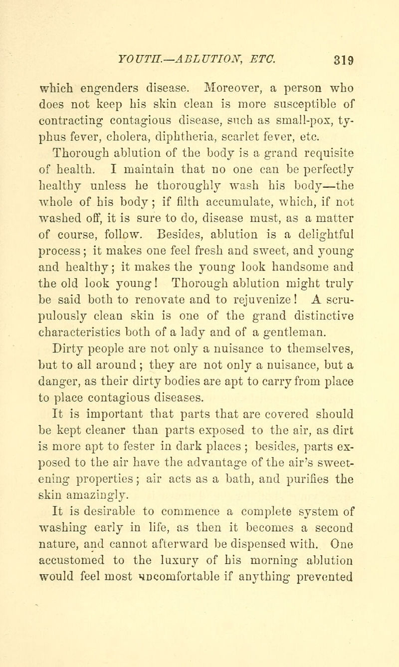which engenders disease. Moreover, a person who does not keep his skin clean is more susceptible of contracting contagious disease, such as small-pox, ty- phus fever, cholera, diphtheria, scarlet fever, etc. Thorough ablution of the body is a grand requisite of health. I maintain that no one can be perfectly healthy unless he thoroughly wash his body—the whole of his body; if filth accumulate, which, if not washed off, it is sure to do, disease must, as a matter of course, follow. Besides, ablution is a delightful process; it makes one feel fresh and sweet, and young and healthy; it makes the young look handsome and the old look young! Thorough ablution might truly be said both to renovate and to rejuvenize! A scru- pulously clean skin is one of the grand distinctive characteristics both of a lady and of a gentleman. Dirty people are not only a nuisance to themselves, but to all around; they are not only a nuisance, but a danger, as their dirty bodies are apt to carry from place to place contagious diseases. It is important that parts that are covered should be kept cleaner than parts exposed to the air, as dirt is more apt to fester in dark places ; besides, parts ex- posed to the air have the advantage of the air's sweet- ening properties; air acts as a bath, and purifies the skin amazingly. It is desirable to commence a complete system of washing early in life, as then it becomes a second nature, and cannot afterward be dispensed with. One accustomed to the luxury of his morning ablution would feel most uncomfortable if anything prevented
